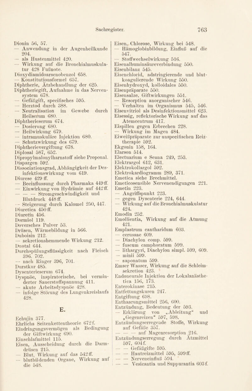 Dionin 56, 57. — Anwendung in der Augenheilkunde 204. — als Hustenmittel 420. — Wirkung auf die Bronchial muskula- tur 428 Fußnote. Dioxydiamidoarsenobenzol 658. — Konstitutionsformel 657. Diphtherie, Ätzbehandlung der 625. Diphtheriegift, Aufnahme in das Nerven- system 678. — Gefäßgift, specifisches 595. — Herztod durch 388. — Neutralisation im Gewebe durch Heilserum 680. Diphtherieserum 674. — Dosierung 680. — Heilwirkung 679. — intramuskuläre Injektion 680. — Schutz Wirkung des 679. Diphtherievergiftung 678. Diplosal 587, 652. Dipropylmalonylharnstoff siehe Proponal. Dispargen 592. Dissociationsgrad, Abhängigkeit der Des- infektionswirkung vom 619. Diurese 429 ff. — Beeinflussung durch Pharmaka 449 ff. — Einwirkung von Hydrämie auf 442 ff. — — — Stromgeschwindigkeit und Blutdruck 448 ff. — Steigerung durch Kalomel 250, 447. Diuretica 450 ff. Diuretin 456. Dormiol 119. Doversches Pulver 53. Drüsen, Wärmebildung in 566. Duboisin 212. — sekretionshemmende Wirkung 212. Duotal 644. Durchspülungsflüssigkeit nach Fleisch qqo 709 — nach Ringer 396, 701. Durstkur 485. Dysenterieserum 674. Dyspnoe, inspiratorische, bei vermin- derter Sauerstoffspannung 411. — akute Arbeitsdyspnöe 428. — infolge Störung des Lungenkreislaufs 428. E. Echujin 377. Ehrlichs Seitenkettentheorie 672 f. Eindringungsvermögen als Bedingung der Giftwirkung 690. Einschlafmittel 115. Eisen, Ausscheidung durch die Darm- driisen 215. — Blut, Wirkung auf das 542 ff. — blutbildenden Organe, Wirkung auf die 548. Eisen,/Chlorose, Wirkung bei 548. Hämoglobinbildung, Einfluß auf die 547. — Stoffwechselwirkung 516. Eisenalbuminsäureverbindung 550. Eisenbilanz 545. Eisenchlorid, adstringierende und blut- koagulierende Wirkung 550. Eisenhydroxyd, kolloidales 550. Eisenpräparate 550. Eisensalze, Giftwirkungen 551. — Resorption anorganischer 546. — Verhalten im Organismus 545, 546. Eisenvitriol als Desinfektionsmittel 623. Eisessig, reflektorische Wirkung auf das Atemcentrum 417. Eispillen gegen Erbrechen 228. — Wirkung im Magen 484. Eiweißpräparate zur unspecifischen Reiz- therapie 592. Ekgonin 158, 164. Elarson 514. Electuarium e Senna 249, 253. Elektrargol 612, 631. Elektrokollargol 592. Elektrokardiogramm 289, 371. Emetica siehe Brechmittel. Emeticosensible Nervenendigungen 221. Emetin 223. — Angriffspunkt 223. — gegen Dysenterie 224, 644. — Wirkung auf die Bronchialmuskulatur 424. Emodin 252. Emollientia, Wirkung auf die Atmung 421. Emplastrum cantharidum 603. — cerussae 609. — Diachylon comp. 599. — fuscurn camphoratum 599. — lithargyri, Diachylon simpl. 599, 609. — minii 599. — saponatum 599. Emser Wasser, Wirkung auf die Schleim - Sekretion 423. Endoneurale Injektion der Lokalanästhe- tica 156, 173. Enterokinase 215. Entfettungskuren 247. Entgiftung 698. Enthaarungsmittel 256, 600. Entzündung, Bedeutung der 593. — Erklärung von „Ableitung“ und „Gegenreizen“ 597, 598, Entzündungserregende Stoffe, Wirkung auf Gefäße 357. — — — auf Magenresorption 216. Entzündungserregung durch Ätzmittel 597, 604 f. — — Gefäßgifte 595. — — Hautreizmittel 595, 599 ff. — — Nerveneinfluß 594. i — — Vesicantia und Suppurantia 603 f.