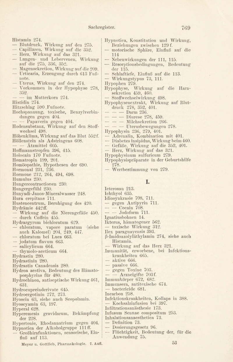 Histamin 274. — Blutdruck, Wirkung auf den 275. — Capillaren, Wirkung auf die 352. — Herz, Wirkung auf das 321. — Lungen- und Lebervenen, Wirkung auf die 275, 336, 352. — Magensekretion, Wirkung auf die 209. — Urticaria, Erzeugung durch 613 Fuß- note. — Uterus, Wirkung auf den 274. Vorkommen in der Hypophyse 278, 352. — — im Mutterkorn 274. Histidin 274. Hitzschlag 590 .Fußnote. Hochspannung, toxische, Benzylverbin- dungen gegen 404. — — Papaverin gegen 404. Hodensubstanz, Wirkung auf den Stoff- wechsel 498. Höhenklima, Wirkung auf das Blut 552 f. Höllenstein als Adstringens 608. — — Ätzmittel 605. Hoffmannstropfen 396, 415. Holocain 170 Fußnote. Homatropin 199, 201. Homöopathie, Hypothesen der 690. Hormonal 231, 236. Hormone 212, 264, 494, 698. Humulus 230. Hungercontractionen 230. Hungergefühl 230. Hunyadi-Janos-Mineralwasser 248. Hura crepitans 711. Hustencentrum, Beruhigung des 420. Hydrämie 442 ff. — Wirkung auf die Nierengefäße 450. — durch Coffein 455. Hydrargyrum bichloratum 629. — chloratum, vapore paratum (siehe auch Kalomel) 204, 249, 447. — chloratum bei Lues 663. — jodatum flavum 663. — salicylicum 664. — thymolo-aceticum 664. Hydrastin 280. Hydrastinin 280. Hydrastis Canadensis 280. Hydroa aestiva, Bedeutung des Hämato- porphyrins für 480. Hydrochinon, antiseptische Wirkung 461, 631. Hydrocupreinderivate 645. Hydroergotinin 272, 273. Hyoscin 63, siehe auch Scopolamin. Ilyoscyamin 63, 197. Hyperal 628. Hyperemesis gravidarum, Bekämpfung der 228. Hypertonie, Rhodannatrium gegen 404. Hypnotica der Alkoholgruppe 111 ff. — Großhirnfunktionen, sensorische, Ein- fluß auf 113. Meyer u. Gottlieh, Pharmakologie. 7. Auf! Hypnotica, Konstitution und Wirkung, Beziehungen zwischen 129 f. — motorische Sphäre, Einfluß auf die 114 — Nebenwirkungen der 111, 115. — Resorptionsbedingungen, Bedeutung der 115. — Schlaftiefe, Einfluß auf die 113. — Wirkungstypus 73, 111. Hypophen 279. Hypophyse, Wirkung auf die Harn- sekretion 459, 460. — Stoffwechselwirkung 498. Hypophysenextrakt, Wirkung auf Blut- druck 278, 352, 401. — — — Darm 236. Diurese 278, 459. — — — Milchsekretion 266. — — — Uterusbewegungen 278. Hypophysin 236, 279, 401. — Adrenalin, Kombination mit 401. •— Diabetes insipidus, Wirkung beim 460. — Gefäße, Wirkung auf die 352, 401. — Herz, Wirkung auf das 321. Hypophysinum sulfuricum 279. Hypophysispräparate in der Geburtshilfe 278. — Wertbestimmung von 279. I. Icterosan 213. Ichthyol 635. Idiosynkrasie 708, 711. — gegen Antipyrin 711. — — Cocain 708. — — Jodoform 711. Ignatiusbohnen 14. Ikterus, hämatogener 562. — toxische Wirkung 312. Ilex paraguayensis 393. ß-Imidoazolyläthylamin 274, siehe auch Histamin. — Wirkung auf das Herz 321. Immunität, erworbene, bei Infektions- krankheiten 665. — aktive 666. — passive 666. — gegen Toxine 703. — — Arzneigifte 703 f. Immunkörper 672, 682. Immunsera, antitoxische 674. — bactericide 681. Incarbon 258. Infektionskrankheiten, Kollaps in 388. — Kochsalzinfusion bei 397. Infiltrationsanästhesie 173. Infusum Sennae compositum 253. Inhalationsanaesthetica 73. — Definition 73. — Dosierungsgesetz 96. — Flüchtigkeit, Bedeutung der, für die Anwendung 75. 53