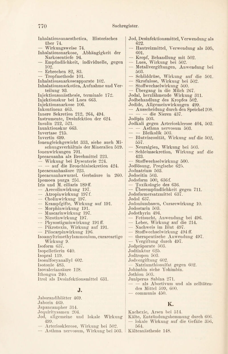 Inhalationsanaesthetica, Historisches über 74. — Wirkungsweise 74. Inhalationsnarkose, Abhängigkeit der Narkosentiefe 94. — Empfindlichkeit, individuelle, gegen 102. — Erbrechen 82, 83. — Tropfmethode 101. Inhalationsnarkoseapparate 102. Inhalationsnarkotica, Aufnahme und Ver- teilung 93. Injektionsanästhesie, terminale 172. Injektionskur bei Lues 663. Injektionsnarkose 106. Inkontinenz 463. Innere Sekretion 212, 264, 494. Instrumente, Desinfektion der 624. Insulin 212, 521. Inunktionskur 663. Invertase 215. Invertin 699. Ionengleichgewicht 333, siehe auch Mi- schungsverhältnis der Mineralien 519. Ionen Wirkungen 701. Ipecacuanha als Brechmittel 223. — Wirkung bei Dysenterie 224. — — auf die Bronchial Sekretion 424. Lpecacuanhasäure 223. Ipecacuanhawurzel. Gerbsäure in 260. Ipomoea purga 251. Iris und M. ciliaris 189 ff. — Arecolinwirkung 197. — Atropinwirkung 197 f. — Cholinwirkung 197. — Krampfgifte, Wirkung auf 191. — Morphinwirkung 191. — Muscarinwirkung 197. — Nicotinwirkung 197. — Physostigminwirkung 191 tf. — Pikrotoxin, Wirkung auf 191. — Pilocarpin Wirkung 196. Isoamyltrimethylammonium, curareartige Wirkung 9. Isoform 637. Isopelletierin 640. Isopral 119. Isosulfocyanallyl 602. Isotonie 483. Isovalerian säure 128. Ithongua 240. Itrol als Desinfektionsmittel 631. J. Jaborandiblätter 469. Jaborin 469. Japancampher 314. Jequiritysamen 204. Jod, allgemeine und lokale Wirkung 499. ^ — Arteriosklerose, Wirkung bei 502. — Asthma nervosum, Wirkung bei 503. Jod, Desinfektionsmittel, Verwendung als 622. — Hautreizmittel, Verwendung als 595, 601. — Kropf, Behandlung mit 502. — Lues, Wirkung bei 502. — Metallvergiftungen, Anwendung bei 503. — Schilddrüse, Wirkung auf die 501. — Skrofulöse, Wirkung bei 502. — Stoffwechselwirkung 500. — Übergang in die Milch 267. Jodal, herzlähmende Wirkung 311. Jodbehandlung des Kropfes 502. Jodide, Allgemeinwirkungen 499. — Ausscheidung durch den Speichel 208. — — — die Nieren 437. Jodipin 503. Jodkali gegen Arteriosklerose 404, 502. — — Asthma nervosum 503. Bleikolik 503. — Blutviscosität, Wirkung auf die 502, 557. — Neuralgien, Wirkung bei 503. — Schleimsekretion, Wirkung auf die 423. — Stoffwechselwirkung 500. Jodlösung, Preglsche 625. Jodnatrium 503. Jodocitin 503. Jodoform 500, 636 f. — Toxikologie des 636. — Überempfindlichkeit gegen 711. Jodoformersatzmittel 637. Jodol 637. Jodoniumbasen, Curarewirkung 10. Jodostarin 503. Jodothyrin 494. — Fettsucht, Anwendung bei 496. — Leber, Wirkung auf die 214. — Nachweis im Blut 497. — Stoffwechselwirkung 494 ff. — therapeutische Anwendung 497. — Vergiftung durch 497. Jodpräparate 503. Jodtinktur 625. Jodtropon 503. Jodvergiftung 602. — Natriumthiosulfat gegen 602. Johimbin siehe Yohimbin. Jothion 503. Juniperus Sabina 271. — — als Abortivum und als zelltöten- des Mittel 599, 600. — communis 450. K. Kachexie, Arsen bei 514. Kälte, Entzündungshemmung durch 606. — lokale Wirkung auf die Gefäße 356, 564. Kälteanästhesie 148.