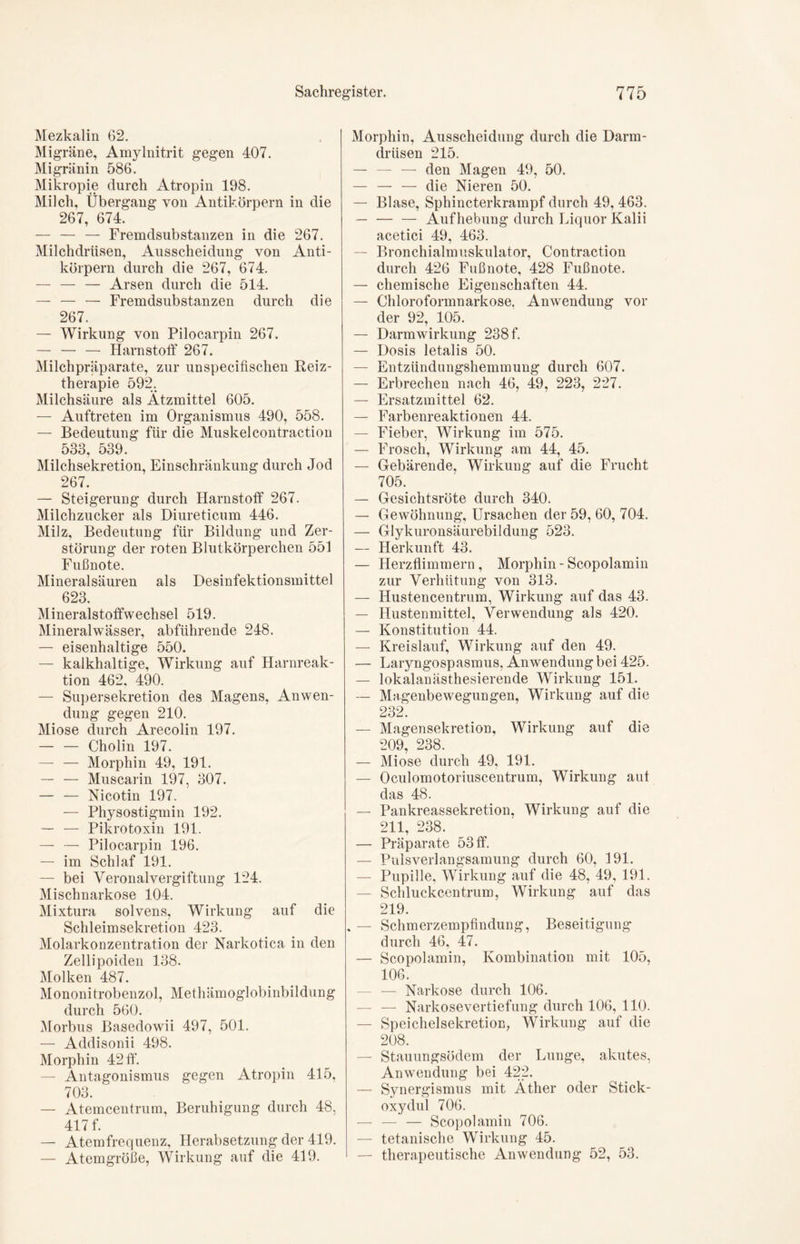 Mezkalin 62. Migräne, Amylnitrit gegen 407. Migränin 586. Mikropie durch Atropin 198. Milch, Übergang von Antikörpern in die 267, 674. — — — Fremdsubstanzen in die 267. Milchdrüsen, Ausscheidung von Anti- körpern durch die 267, 674. — — — Arsen durch die 514. — — — Fremdsubstanzen durch die 267. — Wirkung von Pilocarpin 267. — — — Harnstoff 267. Milchpräparate, zur unspecifischen Reiz- therapie 592. Milchsäure als Ätzmittel 605. — Auftreten im Organismus 490, 558. — Bedeutung für die Muskelcontraction 533, 539. Milchsekretion, Einschränkung durch Jod 267. — Steigerung durch Harnstoff 267. Milchzucker als Diureticum 446. Milz, Bedeutung für Bildung und Zer- störung der roten Blutkörperchen 551 Fußnote. Mineralsäuren als Desinfektionsmittel 623. Mineralstoffwechsel 519. Mineralwässer, abführende 248. — eisenhaltige 550. — kalkhaltige, Wirkung auf Harnreak- tion 462, 490. — Supersekretion des Magens, Anwen- dung gegen 210. Miose durch Arecolin 197. Cholin 197. — — Morphin 49, 191. — — Muscarin 197, 307. Nicotin 197. — Physostigmin 192. — — Pikrotoxin 191. — — Pilocarpin 196. — im Schlaf 191. — bei Veronalvergiftung 124. Mischnarkose 104. Mixtura solvens, Wirkung auf die Schleimsekretion 423. Molarkonzentration der Narkotica in den Zellipoiden 138. Molken 487. Mononitrobenzol, Methämoglobinbildung durch 560. Morbus Basedowii 497, 501. — Addisonii 498. Morphin 42 ff. — Antagonismus gegen Atropin 415, 703. — Atemcentrum, Beruhigung durch 48, 417 f. — Atemfrequenz, Herabsetzung der 419. — Atemgröße, Wirkung auf die 419. Morphin, Ausscheidung durch die Darm- drüsen 215. — — — den Magen 49, 50. — — — die Nieren 50. — Blase, Sphincterkrampf durch 49, 463. — — — Aufhebung durch Liquor Kalii acetici 49, 463. — Bronchialmuskulator, Contraction durch 426 Fußnote, 428 Fußnote. — chemische Eigenschaften 44. — Chloroformnarkose. Anwendung vor der 92, 105. — Darmwirkung 238 f. — Dosis letalis 50. — Entzündung8hemmung durch 607. — Erbrechen nach 46, 49, 223, 227. — Ersatzmittel 62. — Farbenreaktionen 44. — Fieber, Wirkung im 575. — Frosch, Wirkung am 44, 45. — Gebärende, Wirkung auf die Frucht 705. — Gesichtsröte durch 340. — Gewöhnung, Ursachen der 59, 60, 704. — Glykuronsäurebildung 523. — Herkunft 43. — Herzflimmern, Morphin - Scopolamin zur Verhütung von 313. — Hustencentrum, Wirkung auf das 43. — Hustenmittel, Verwendung als 420. — Konstitution 44. — Kreislauf, Wirkung auf den 49. — Laryngospasmus, Anwendung bei 425. — lokalanästhesierende Wirkung 151. — Magenbewegungen, Wirkung auf die 232. — Magensekretion, Wirkung auf die 209, 238. — Miose durch 49, 191. — Oculomotoriuscentrum, Wirkung aut das 48. — Pankreassekretion, Wirkung auf die 211, 238. — Präparate 53 ff. — Pulsverlangsamung durch 60, 191. — Pupille, Wirkung auf die 48, 49, 191. — Schluckcentrum, Wirkung auf das 219. . — Schmerzempfindung, Beseitigung durch 46, 47. — Scopolamin, Kombination mit 105, 106. — — Narkose durch 106. — — Narkosevertiefung durch 106, 110. — Speichelsekretion, Wirkung auf die 208. — Stauungsödem der Lunge, akutes, Anwendung bei 422. — Synergismus mit Äther oder Stick- oxydul 706. — — — Scopolamin 706. — tetanische Wirkung 45. — therapeutische Anwendung 52, 53.