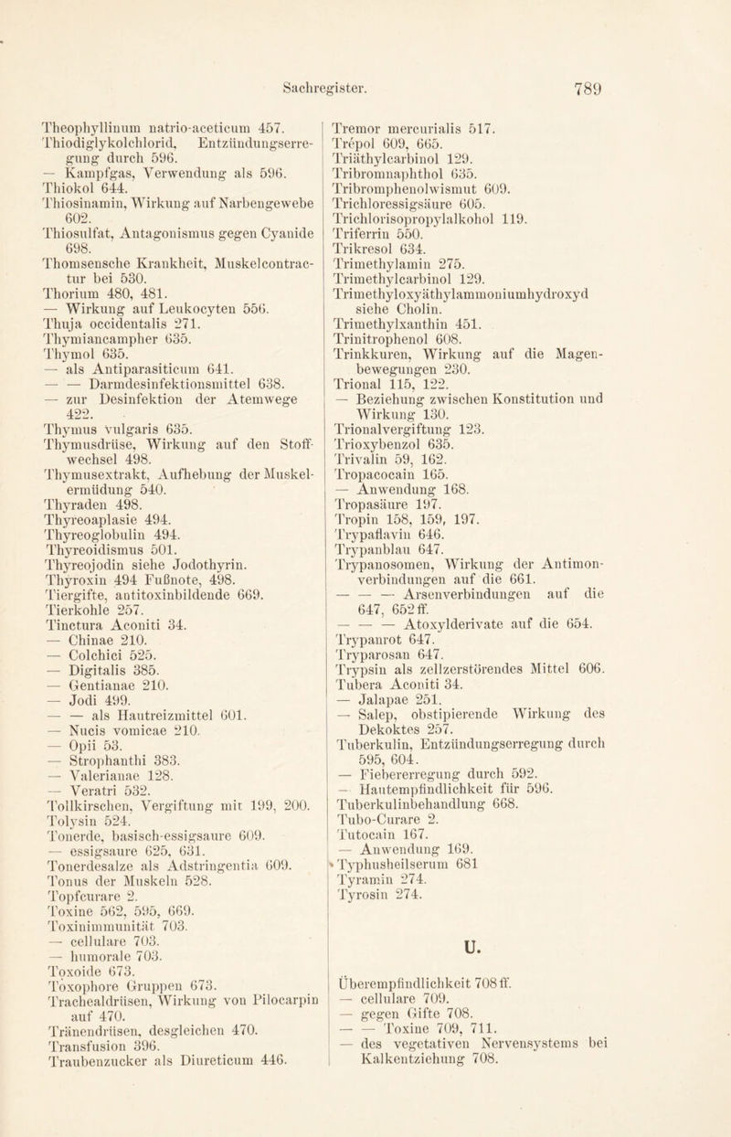 Theophyllinum natrio-aceticum 457. Thiodiglykolchlorid, Entzündungserre- gung durch 596. — Kampfgas, Verwendung als 596. Thiokol 644. Thiosinamin, Wirkung auf Narbengewebe 602. Thiosulfat, Antagonismus gegen Cyanide 698. Thomsensche Krankheit, Muskel contrac- tur bei 530. Thorium 480, 481. — Wirkung auf Leukocyten 556. Thuja occidentalis 271. Thymiancampher 635. Thymol 635. — als Antiparasiticum 641. — — Darmdesinfektionsmittel 638. — zur Desinfektion der Atemwege 422. Thymus Vulgaris 635. Thymusdrüse, Wirkung auf den Stoff- wechsel 498. Thymusextrakt, Aufhebung der Muskel- ermüdung 540. Thyraden 498. Thyreoaplasie 494. Thyreoglobulin 494. Thyreoidismus 501. Thyreojodin siehe Jodothyrin. Thyroxin 494 Fußnote, 498. Tiergifte, aotitoxinbildende 669. Tierkohle 257. Tinctura Aconiti 34. — Chinae 210. — Colchici 525. — Digitalis 385. — Gentianae 210. — Jodi 499. — — als Hautreizmittel 601. — Nucis vomicae 210. — Opii 53. — Strophantin 383. — Valerianae 128. ^eratn ^32 Tollkirschen, Vergiftung mit 199, 200. Tolysin 524. Tonerde, basisch-essigsaure 609. — essigsaure 625, 631. Tonerdesalze als Adstringentia 609. Tonus der Muskeln 528. Topfcurare 2. Toxine 562, 595, 669. Toxinimmunität 703. — cellulare 703. — humorale 703. Toxoide 673. Toxophore Gruppen 673. Trachealdriisen, Wirkung von Pilocarpin auf 470. Tränendrüsen, desgleichen 470. Transfusion 396. Traubenzucker als Diureticum 446. Tremor mercurialis 517. Trepol 609, 665. Triäthylcarbinol 129. Tribromnaphthol 635. Tribromphenolwismut 609. Trichloressigsäure 605. Trichlorisopropylalkohol 119. Triferrin 550. Trikresol 634. Trimethylamin 275. Trimethylcarbinol 129. Trimethyloxyäthylammoniumhydroxyd siehe Cholin. Trimethylxanthin 451. Trinitrophenol 608. Trinkkuren, Wirkung auf die Magen- bewegungen 230. Trional 115, 122. — Beziehung zwischen Konstitution und Wirkung 130. Trionalvergiftung 123. Trioxybenzol 635. Trivalin 59, 162. Tropacocain 165. — Anwendung 168. Tropasäure 197. Tropin 158, 159, 197. Trypaflavin 646. Trypanblau 647. Trypanosomen, Wirkung der Antimon- Verbindungen auf die 661. — — — Arsenverbindungen auf die 647, 652 ff. — — — Atoxylderivate auf die 654. Trypanrot 647. Tryparosan 647. Trypsin als zellzerstörendes Mittel 606. Tubera Aconiti 34. — Jalapae 251. — Salep, obstipierende Wirkung des Dekoktes 257. Tuberkulin, Entzündungserregung durch 595, 604. — Fiebererregung durch 592. — Hautempfindlichkeit für 596. Tuberkulinbehandlung 668. Tubo-Curare 2. Tutocain 167. — Anwendung 169. » Typhusheilserum 681 Tyramin 274. Tyrosin 274. u. Überempfindlichkeit 708 ff. — cellulare 709. — gegen Gifte 708. Toxine 709, 711. — des vegetativen Nervensystems bei Kalkentziehung 708.