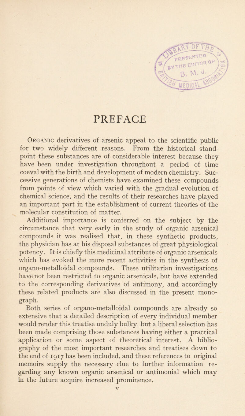 PREFACE Organic derivatives of arsenic appeal to the scientific public for two widely different reasons. From the historical stand- point these substances are of considerable interest because they have been under investigation throughout a period of time coeval with the birth and development of modern chemistry. Suc- cessive generations of chemists have examined these compounds from points of view which varied with the gradual evolution of chemical science, and the results of their researches have played an important part in the establishment of current theories of the molecular constitution of matter. Additional importance is conferred on the subject by the circumstance that very early in the study of organic arsenical compounds it was realised that, in these synthetic products, the physician has at his disposal substances of great physiological potency. It is chiefly this medicinal attribute of organic arsenicals which has evoked the more recent activities in the synthesis of organo-metalloidal compounds. These utilitarian investigations have not been restricted to organic arsenicals, but have extended to the corresponding derivatives of antimony, and accordingly these related products are also discussed in the present mono- graph. Both series of organo-metalloidal compounds are already so extensive that a detailed description of every individual member would render this treatise unduly bulky, but a liberal selection has been made comprising those substances having either a practical application or some aspect of theoretical interest. A biblio- graphy of the most important researches and treatises down to the end of 1917 has been included, and these references to original memoirs supply the necessary clue to further information re- garding any known organic arsenical or antimonial which may in the future acquire increased prominence.