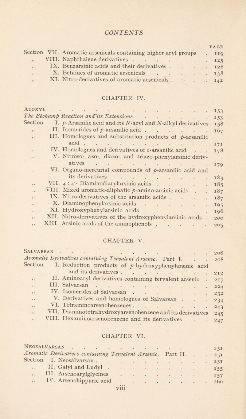 Section VII. Aromatic arsenicals containing higher aryl groups ,, VIII. Naphthalene derivatives „ IX. Benzarsinic acids and their derivatives . ,, X. Betaines of aromatic arsenicals .... ,, XI. Nitro-derivatives of aromatic arsenicals. CHAPTER IV. Atoxyl The Btchamp Reaction and*its Extensions Section I. ^-Arsanilic acid and its AT-acyl and 7V-alkyl derivatives ,, II. Isomerides of ^-arsanilic acid ,, III. Homologues and substitution products of />-arsanilic acid ,, IV. Homologues and derivatives of o-arsanilic acid ,, V. Nitroso-, azo-, diazo-, and triazo-phenylarsinic deriv- atives ,, VI. Organo-mercurial compounds of ^-arsanilic acid and its derivatives ,, VII. 4 : 4'- Diaminodiarylarsinic acids ,, VIII. Mixed aromatic-aliphatic ^>-amino-arsinic acids ,, IX. Nitro-derivatives of the arsanilic acids .... ,, X. Diaminophenylarsinic acids ,, XI. Hydroxyphenylarsinic acids ,, XII. Nitro-derivatives of the hydroxyphenylarsinic acids . ,, XIII. Arsinic acids of the aminophenols CHAPTER V. Salvarsan Aromatic Derivatives containing Tervalent Arsenic. Part I. Section I. Reduction products of ^-hydroxyphenylarsinic acid and its derivatives >» II- Aminoaryl derivatives containing tervalent arsenic ,, III. Salvarsan ,, IV. Isomerides of Salvarsan ,, V. Derivatives and homologues of Salvarsan . ,, VI. Tetraminoarsenobenzenes ,, VII. Diaminotetrahydroxyarsenobenzene and its derivatives ,, VIII. Hexaminoarsenobenzene and its derivatives CHAPTER VI. Neosalvarsan Aromatic Derivatives containing Tervalent Arsenic. Part II. Section I. Neosalvarsan ,, II. Galyl and Ludyl ,, III. Arsenoarylglycines ,, IV. Arsenohippuric acid PAGE 119 125 128 138 x42 153 153 158 167 171 178 179 183 185 187 187 195 196 200 205 208 208 212 217 224 232 234 243 245 247 251 251 251 255 257 260