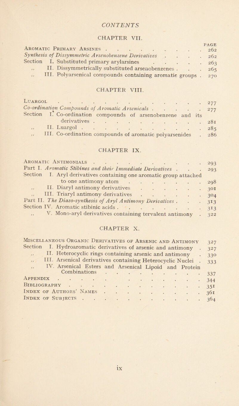 CHAPTER VII. Aromatic Primary Arsines Synthesis of Dissymmetric Arsenobenzene Derivatives Section I. Substituted primary arylarsines .... „ II. Dissymmetrically substituted arsenobenzenes . „ III. Polyarsenical compounds containing aromatic groups CHAPTER VIII. Luargol Co-ordination Compounds of Aromatic Arsenicals Section I. Co-ordination compounds of arsenobenzene and its derivatives ,, II. Luargol ,, III. Co-ordination compounds of aromatic polyarsenides CHAPTER IX. Aromatic Antimonials Part I. Aromatic Stibines and their Immediate Derivatives . Section I. Aryl derivatives containing one aromatic group attached to one antimony atom ,, II. Diaryl antimony derivatives ,, III. Triaryl antimony derivatives Part II. The Diazo-synthesis of Aryl Antimony Derivatives . Section IV. Aromatic stibinic acids ,, V. Mono-aryl derivatives containing tervalent antimony CHAPTER X. Miscellaneous Organic Derivatives of Arsenic and Antimony Section I. Hydroaromatic derivatives of arsenic and antimony . ,, II. Heterocyclic rings containing arsenic and antimony „ III. Arsenical derivatives containing Heterocyclic Nuclei . „ IV. Arsenical Esters and Arsenical Lipoid and Protein Combinations Appendix Bibliography Index of Authors’ Names Index of Subjects PAGE 262 262 263 265 270 277 277 281 285 286 293 293 298 3°i 304 313 3i3 322 327 327 330 333 337 344 35i 361 364