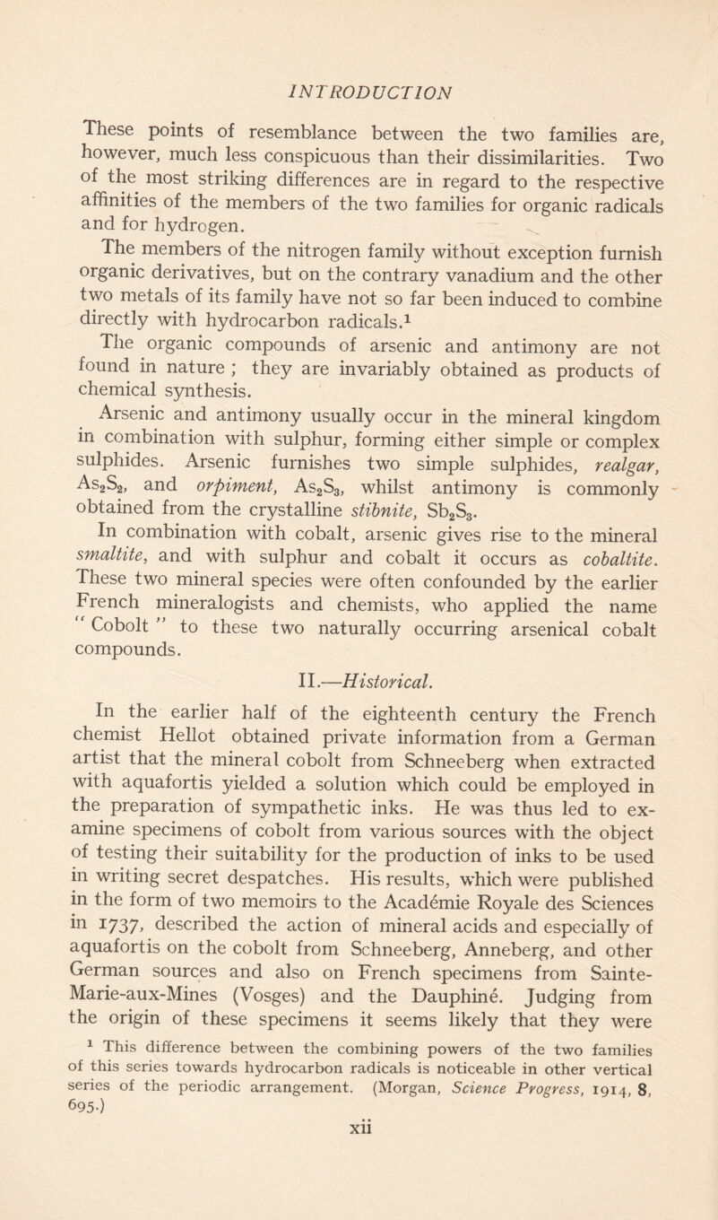 These points of resemblance between the two families are, however, much less conspicuous than their dissimilarities. Two of the most striking differences are in regard to the respective affinities of the members of the two families for organic radicals and for hydrogen. The members of the nitrogen family without exception furnish organic derivatives, but on the contrary vanadium and the other two metals of its family have not so far been induced to combine directly with hydrocarbon radicals.1 The organic compounds of arsenic and antimony are not found in nature ; they are invariably obtained as products of chemical synthesis. x\rsenic and antimony usually occur in the mineral kingdom in combination with sulphur, forming either simple or complex sulphides. Arsenic furnishes two simple sulphides, realgar, As2S2, and orpiment, As2S3, whilst antimony is commonly obtained from the crystalline stibnite, Sb2S3. In combination with cobalt, arsenic gives rise to the mineral smaltite, and with sulphur and cobalt it occurs as cobaltite. These two mineral species were often confounded by the earlier French mineralogists and chemists, who applied the name Cobolt ” to these two naturally occurring arsenical cobalt compounds. II.—Historical. In the earlier half of the eighteenth century the French chemist Hellot obtained private information from a German artist that the mineral cobolt from Schneeberg when extracted with aquafortis yielded a solution which could be employed in the preparation of sympathetic inks. He was thus led to ex- amine specimens of cobolt from various sources with the object of testing their suitability for the production of inks to be used in writing secret despatches. His results, which were published in the form of two memoirs to the Academie Royale des Sciences 111 x737> described the action of mineral acids and especially of aquafortis on the cobolt from Schneeberg, Anneberg, and other German sources and also on French specimens from Sainte- Marie-aux-Mines (Vosges) and the Dauphine. Judging from the origin of these specimens it seems likely that they were 1 This difference between the combining powers of the two families of this series towards hydrocarbon radicals is noticeable in other vertical series of the periodic arrangement. (Morgan, Science Progress, 1914, 8, 69 5-) • •