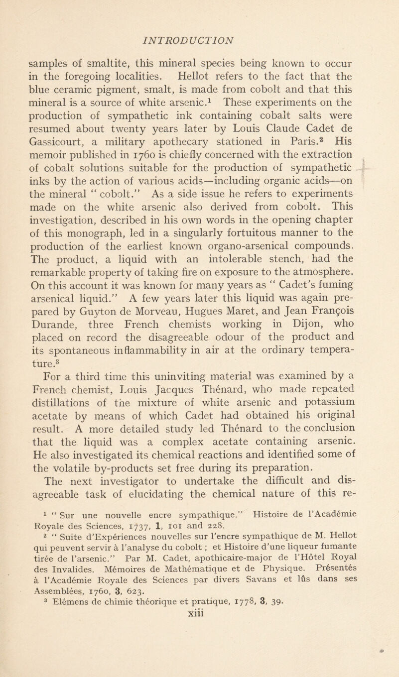 samples of smaltite, this mineral species being known to occur in the foregoing localities. Hellot refers to the fact that the blue ceramic pigment, smalt, is made from cobolt and that this mineral is a source of white arsenic.1 These experiments on the production of sympathetic ink containing cobalt salts were resumed about twenty years later by Louis Claude Cadet de Gassicourt, a military apothecary stationed in Paris.2 His memoir published in 1760 is chiefly concerned with the extraction of cobalt solutions suitable for the production of sympathetic inks by the action of various acids—including organic acids—on the mineral “ cobolt.” As a side issue he refers to experiments made on the white arsenic also derived from cobolt. This investigation, described in his own words in the opening chapter of this monograph, led in a singularly fortuitous manner to the production of the earliest known organo-arsenical compounds. The product, a liquid with an intolerable stench, had the remarkable property of taking fire on exposure to the atmosphere. On this account it was known for many years as “ Cadet’s fuming arsenical liquid.” A few years later this liquid was again pre- pared by Guyton de Morveau, Hugues Maret, and Jean Francois Durande, three French chemists working in Dijon, who placed on record the disagreeable odour of the product and its spontaneous inflammability in air at the ordinary tempera- ture.3 For a third time this uninviting material was examined by a French chemist, Louis Jacques Thenard, who made repeated distillations of the mixture of white arsenic and potassium acetate by means of which Cadet had obtained his original result. A more detailed study led Thenard to the conclusion that the liquid was a complex acetate containing arsenic. He also investigated its chemical reactions and identified some of the volatile by-products set free during its preparation. The next investigator to undertake the difficult and dis- agreeable task of elucidating the chemical nature of this re- 1 “ Sur une nouvelle encre sympathique.” Histoire de l’Academie 2 “ Suite d’Experiences nouvelles sur l’encre sympathique de M. Hellot qui peuvent servir a l’analyse du cobolt; et Histoire d’une liqueur fumante tiree de 1’arsenic.” Par M. Cadet, apothicaire-major de l’Hotel Royal des Invalides. Memoires de Mathematique et de Physique. Prisentes a l’Academie Royale des Sciences par divers Savans et lus dans ses Assemblies, 1760, 3, 623. 3 Elemens de chimie theorique et pratique, 1778, 3, 39- • • • Xlll fvvTi’!*'--