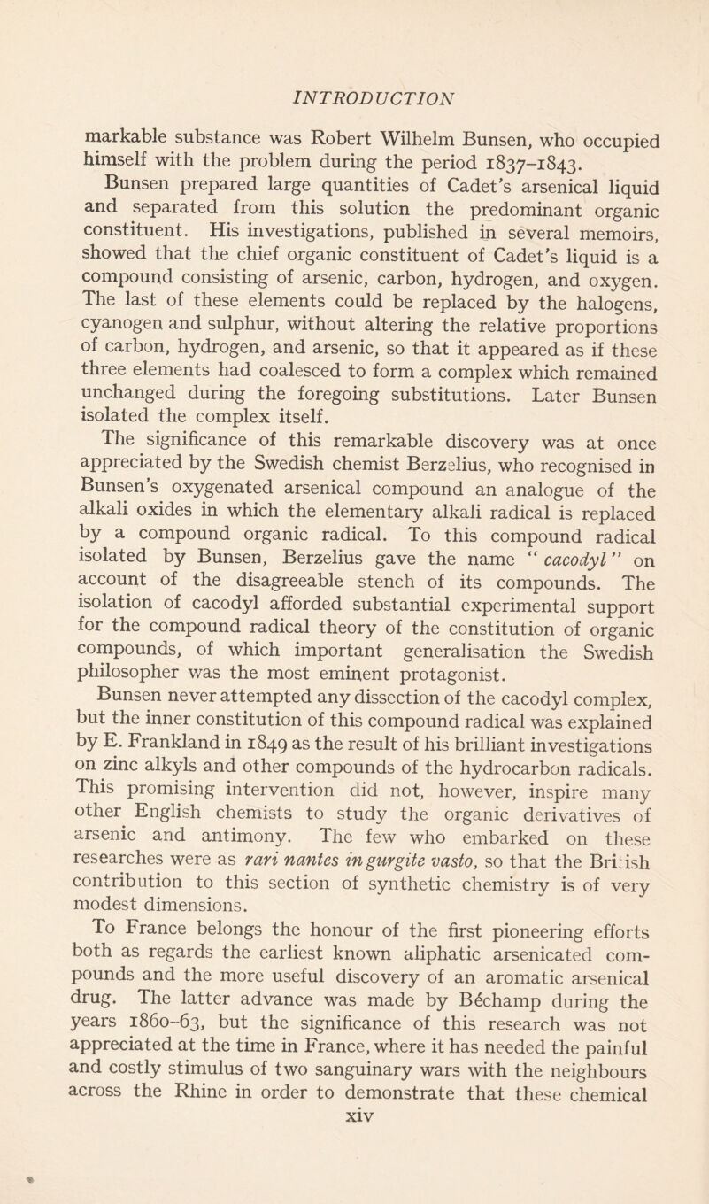 markable substance was Robert Wilhelm Bunsen, who occupied himself with the problem during the period 1837-1843. Bunsen prepared large quantities of Cadet’s arsenical liquid and separated from this solution the predominant organic constituent. His investigations, published in several memoirs, showed that the chief organic constituent of Cadet’s liquid is a compound consisting of arsenic, carbon, hydrogen, and oxygen. The last of these elements could be replaced by the halogens, cyanogen and sulphur, without altering the relative proportions of carbon, hydrogen, and arsenic, so that it appeared as if these three elements had coalesced to form a complex which remained unchanged during the foregoing substitutions. Later Bunsen isolated the complex itself. The significance of this remarkable discovery was at once appreciated by the Swedish chemist Berzelius, who recognised in Bunsen’s oxygenated arsenical compound an analogue of the alkali oxides in which the elementary alkali radical is replaced by a compound organic radical. To this compound radical isolated by Bunsen, Berzelius gave the name “ cacodyl ” on account of the disagreeable stench of its compounds. The isolation of cacodyl afforded substantial experimental support for the compound radical theory of the constitution of organic compounds, of which important generalisation the Swedish philosopher was the most eminent protagonist. Bunsen never attempted any dissection of the cacodyl complex, but the inner constitution of this compound radical was explained by E. Frankland in 1849 as the result of his brilliant investigations on zinc alkyls and other compounds of the hydrocarbon radicals. This promising intervention did not, however, inspire many other English chemists to study the organic derivatives of arsenic and antimony. The few who embarked on these researches were as rari nantes ingurgite vasto, so that the British contribution to this section of synthetic chemistry is of very modest dimensions. To France belongs the honour of the first pioneering efforts both as regards the earliest known aliphatic arsenicated com- pounds and the more useful discovery of an aromatic arsenical drug. The latter advance was made by B£champ during the years 1860-63, but the significance of this research was not appreciated at the time in France, where it has needed the painful and costly stimulus of two sanguinary wars with the neighbours across the Rhine in order to demonstrate that these chemical