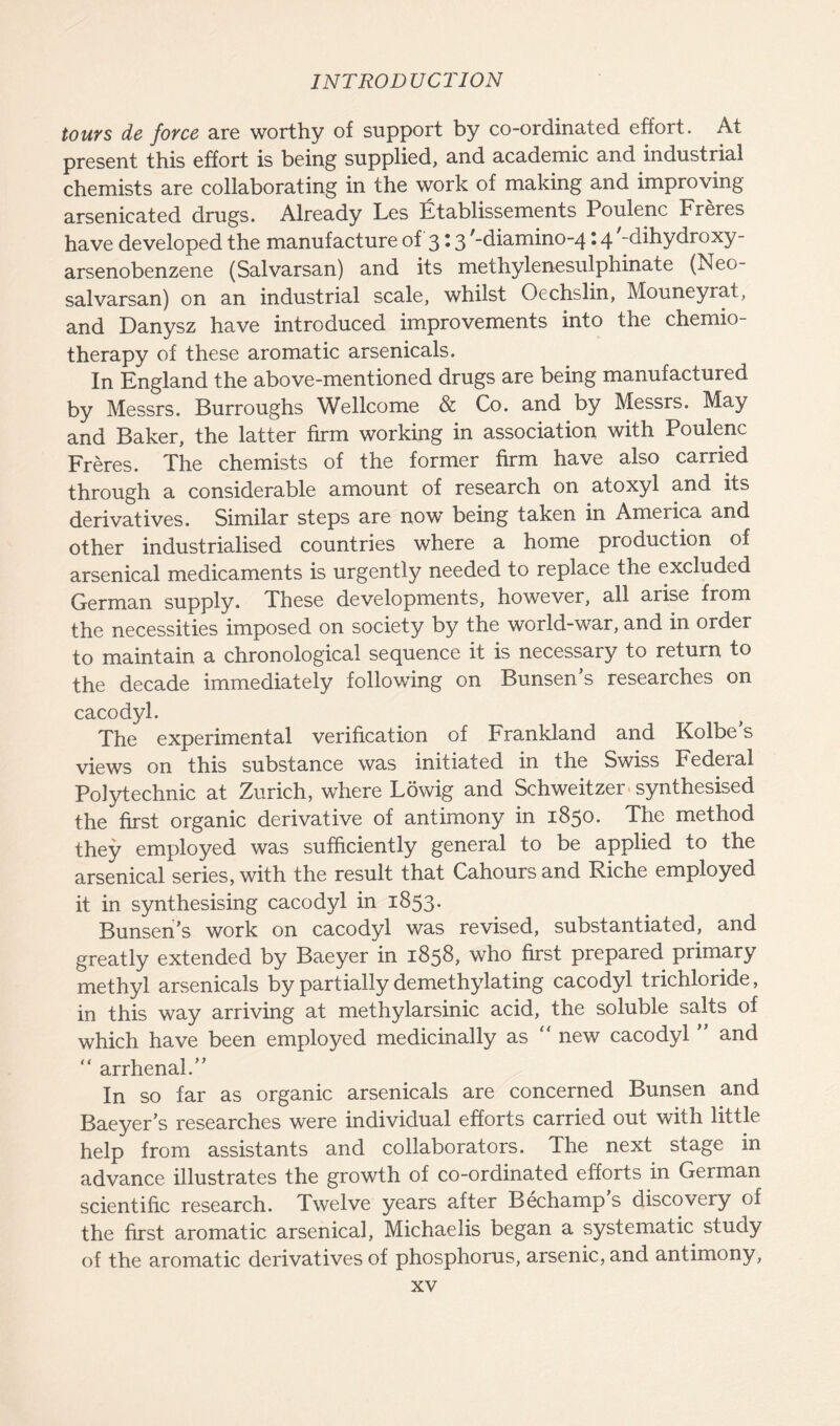 tours de force are worthy of support by co-ordinated effort. At present this effort is being supplied, and academic and industrial chemists are collaborating in the work of making and improving arsenicated drugs. Already Les Etablissements Poulenc Freres have developed the manufacture of 3 \ 3 ,_diamino-4 • 4 -dihydro xy- arsenobenzene (Salvarsan) and its methylenesulphinate (Neo- salvarsan) on an industrial scale, whilst Oechslin, Mouneyrat, and Danysz have introduced improvements into the chemio- therapy of these aromatic arsenicals. In England the above-mentioned drugs are being manufactured by Messrs. Burroughs Wellcome & Co. and by Messrs. May and Baker, the latter firm working in association with Poulenc Freres. The chemists of the former firm have also carried through a considerable amount of research on atoxyl and its derivatives. Similar steps are now being taken in America and other industrialised countries where a home production of arsenical medicaments is urgently needed to replace the excluded German supply. These developments, however, all arise from the necessities imposed on society by the world-war, and in order to maintain a chronological sequence it is necessary to return to the decade immediately following on Bunsens researches on cacodyl. The experimental verification of Frankland and Kolbe s views on this substance was initiated in the Swiss Federal Polytechnic at Zurich, where Lowig and Schweitzer synthesised the first organic derivative of antimony in 1850. The method they employed was sufficiently general to be applied to the arsenical series, with the result that Cahours and Riche employed it in synthesising cacodyl in 1853. Bunsen’s work on cacodyl was revised, substantiated, and greatly extended by Baeyer in 1858, who first prepared primary methyl arsenicals by partially de methylating cacodyl trichloride, in this way arriving at methylarsinic acid, the soluble salts of which have been employed medicinally as “ new cacodyl ” and ” arrhenal.” In so far as organic arsenicals are concerned Bunsen and Baeyer’s researches were individual efforts carried out with little help from assistants and collaborators. The next stage in advance illustrates the growth of co-ordinated efforts in German scientific research. Twelve years after Bechamp s discovery of the first aromatic arsenical, Michaelis began a systematic study of the aromatic derivatives of phosphorus, arsenic, and antimony,