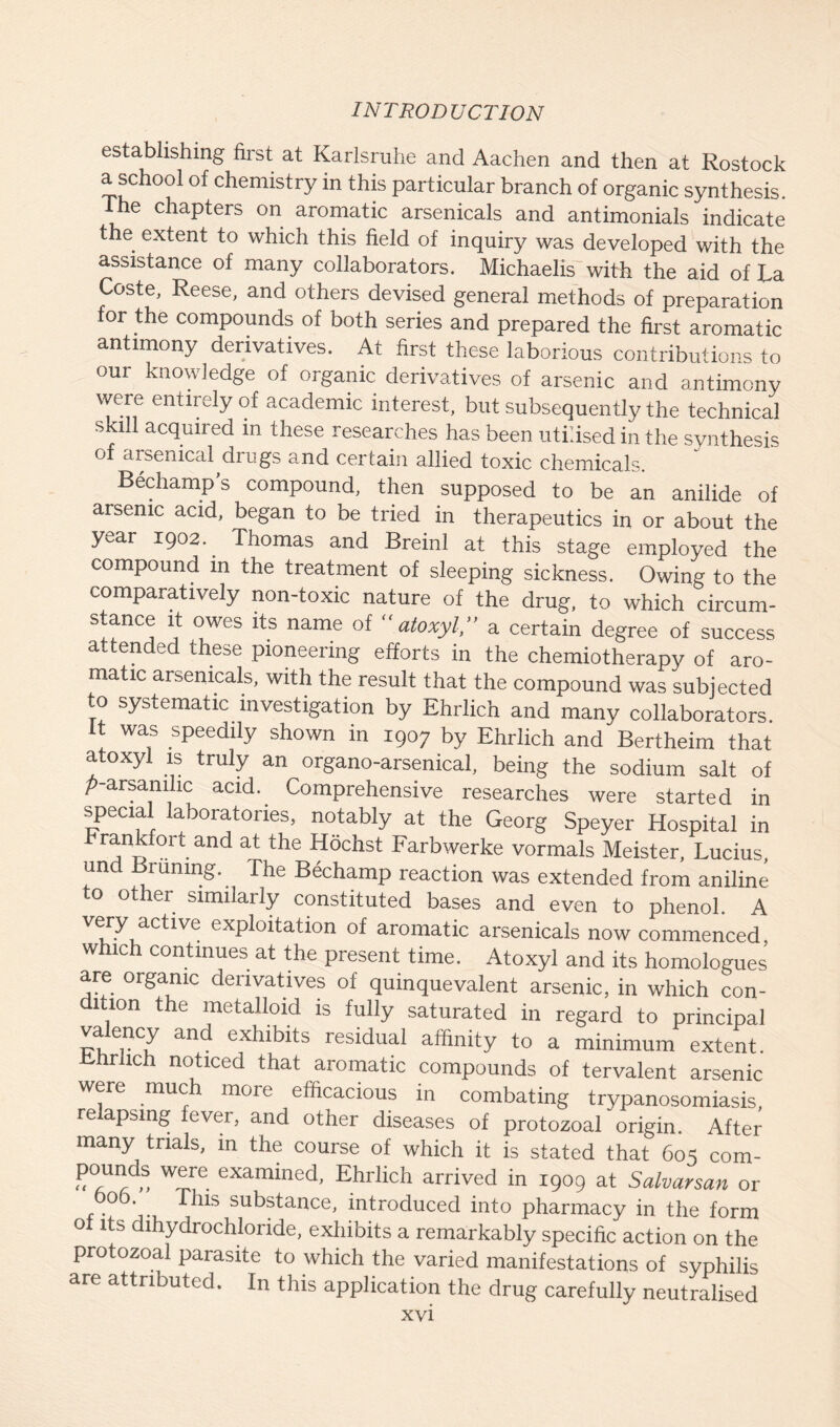 establishing first at Karlsruhe and Aachen and then at Rostock a school of chemistry in this particular branch of organic synthesis. The chapters on aromatic arsenicals and antimonials indicate the extent to which this field of inquiry was developed with the assistance of many collaborators. Michaelis with the aid of La Coste, Reese, and others devised general methods of preparation for the compounds of both series and prepared the first aromatic antimony derivatives. At first these laborious contributions to our knowledge of organic derivatives of arsenic and antimony were entirely of academic interest, but subsequently the technical skill acquired in these researches has been utilised in the synthesis of arsenical drugs and certain allied toxic chemicals. Bechamp’s compound, then supposed to be an anilide of arsenic acid, began to be tried in therapeutics in or about the year 1902. Thomas and Breinl at this stage employed the compound in the treatment of sleeping sickness. Owing to the comparatively non-toxic nature of the drug, to which circum- stance it owes its name of “ atoxyl,” a certain degree of success attended these pioneering efforts in the chemiotherapy of aro- matic arsenicals, with the result that the compound was subjected to systematic investigation by Ehrlich and many collaborators It was speedily shown in 1907 by Ehrlich and Bertheim that atoxyl is truly an organo-arsenical, being the sodium salt of p-arsanilic acid. Comprehensive researches were started in special laboratories, notably at the Georg Speyer Hospital in Frankfort and at the Hochst Farbwerke vormals Meister, Lucius, un riming. The Bechamp reaction was extended from aniline to other similarly constituted bases and even to phenol. A very active exploitation of aromatic arsenicals now commenced. which continues at the present time. Atoxyl and its homologues are organic derivatives of quinquevalent arsenic, in which con- dition the metalloid is fully saturated in regard to principal valency and exhibits residual affinity to a minimum extent. hrlich noticed that aromatic compounds of tervalent arsenic were much more efficacious in combating trypanosomiasis, relapsing fever, and other diseases of protozoal origin. After many trials, in the course of which it is stated that 605 com- pounds were examined, Ehrlich arrived in 1909 at Salvarsan or bob. This substance, introduced into pharmacy in the form ot its dihydrochloride, exhibits a remarkably specific action on the protozoal parasite to which the varied manifestations of syphilis are attributed. In this application the drug carefully neutralised