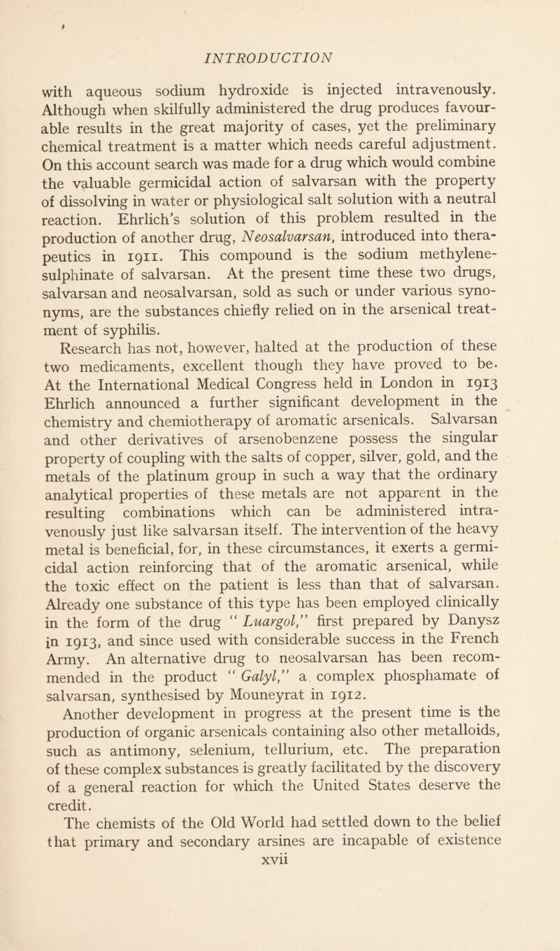 I INTRODUCTION with aqueous sodium hydroxide is injected intravenously. Although when skilfully administered the drug produces favour- able results in the great majority of cases, yet the preliminary chemical treatment is a matter which needs careful adjustment. On this account search was made for a drug which would combine the valuable germicidal action of salvarsan with the property of dissolving in water or physiological salt solution with a neutral reaction. Ehrlich’s solution of this problem resulted in the production of another drug, Neosalvarsan, introduced into thera- peutics in 1911. This compound is the sodium methylene- sulphinate of salvarsan. At the present time these two drugs, salvarsan and neosalvarsan, sold as such or under various syno- nyms, are the substances chiefly relied on in the arsenical treat- ment of syphilis. Research has not, however, halted at the production of these two medicaments, excellent though they have proved to be. At the International Medical Congress held in London in 1913 Ehrlich announced a further significant development in the chemistry and chemiotherapy of aromatic arsenicals. Salvarsan and other derivatives of arsenobenzene possess the singular property of coupling with the salts of copper, silver, gold, and the metals of the platinum group in such a way that the ordinary analytical properties of these metals are not apparent in the resulting combinations which can be administered intra- venously just like salvarsan itself. The intervention of the heavy metal is beneficial, for, in these circumstances, it exerts a germi- cidal action reinforcing that of the aromatic arsenical, while the toxic effect on the patient is less than that of salvarsan. Already one substance of this type has been employed clinically in the form of the drug “ Luargol,” first prepared by Danysz in 1913, and since used with considerable success in the French Army. An alternative drug to neosalvarsan has been recom- mended in the product “ Galyl,” a complex phosphamate of salvarsan, synthesised by Mouneyrat in 1912. Another development in progress at the present time is the production of organic arsenicals containing also other metalloids, such as antimony, selenium, tellurium, etc. The preparation of these complex substances is greatly facilitated by the discovery of a general reaction for which the United States deserve the credit. The chemists of the Old World had settled down to the belief that primary and secondary arsines are incapable of existence