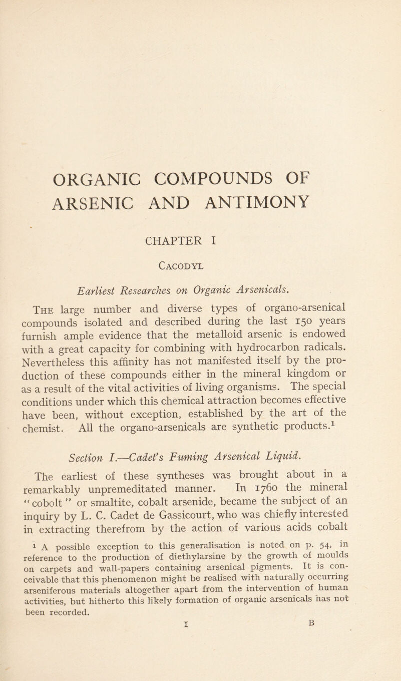 ORGANIC COMPOUNDS OF ARSENIC AND ANTIMONY CHAPTER I Cacodyl Earliest Researches on Organic Arsenicals. The large number and diverse types of organo-arsenical compounds isolated and described during the last 150 years furnish ample evidence that the metalloid arsenic is endowed with a great capacity for combining with hydrocarbon radicals. Nevertheless this affinity has not manifested itself by the pro- duction of these compounds either in the mineral kingdom or as a result of the vital activities of living organisms. The special conditions under which this chemical attraction becomes effective have been, without exception, established by the art of the chemist. All the organo-arsenicals are synthetic products.1 Section I.—Cadet's Fuming Arsenical Liquid. The earliest of these syntheses was brought about in a remarkably unpremeditated manner. In 1760 the mineral  cobolt ” or smaltite, cobalt arsenide, became the subject of an inquiry by L. C. Cadet de Gassicourt, who was chiefly interested in extracting therefrom by the action of various acids cobalt 1 A possible exception to this generalisation is noted on p. 54, in reference to the production of diethylarsine by the growth of moulds on carpets and wall-papers containing arsenical pigments. It is con- ceivable that this phenomenon might be realised with naturally occurring arseniferous materials altogether apart from the intervention of human activities, but hitherto this likely formation of organic arsenicals has not been recorded. B