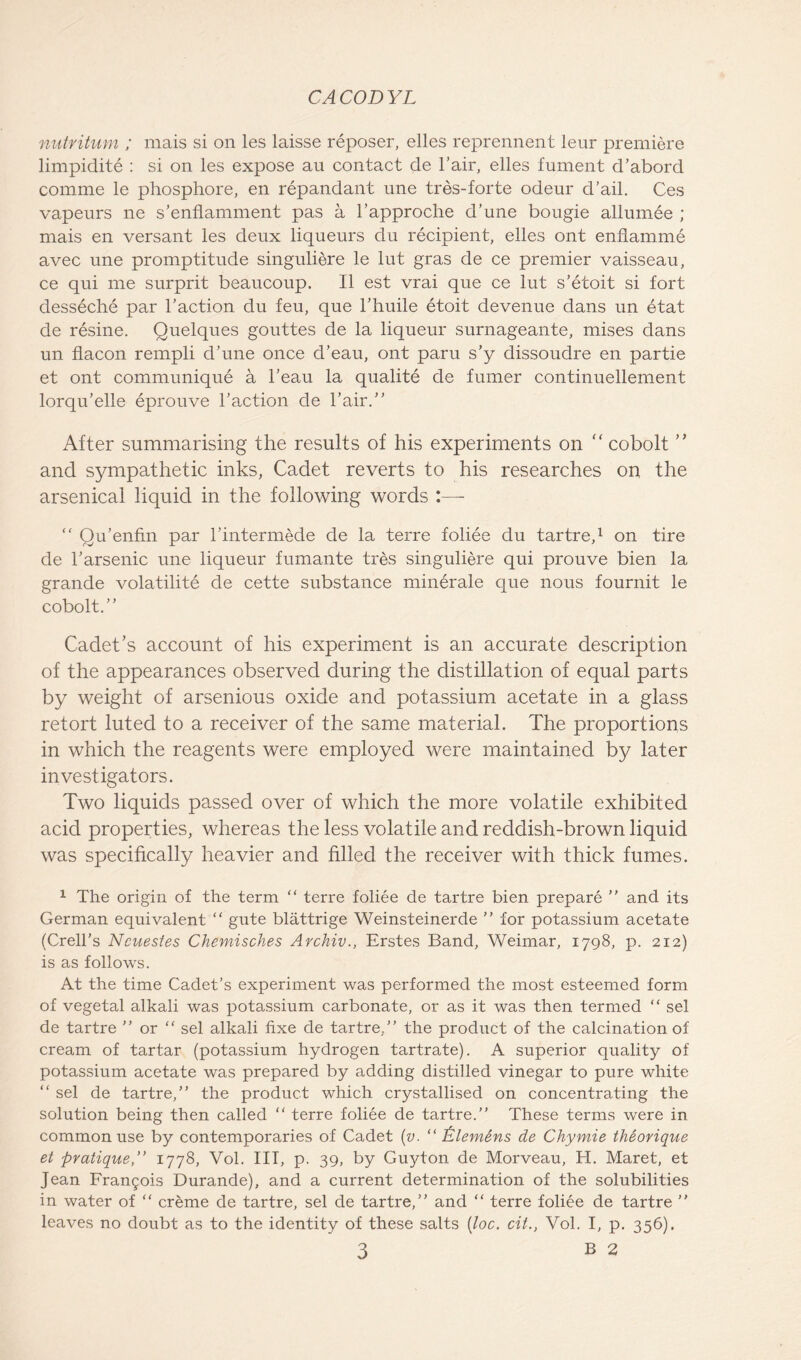 nutritum ; mais si on les laisse reposer, elles reprennent leur premiere limpidite : si on les expose au contact de l’air, elles fument cl’abord comme le phosphore, en repandant une tres-forte odeur d’ail. Ces vapeurs ne s’enflamment pas a l’approche d’une bougie allumee ; mais en versant les deux liqueurs du recipient, elles ont enflamme avec une promptitude singuliere le lut gras de ce premier vaisseau, ce qui me surprit beaucoup. II est vrai que ce lut s’etoit si fort desseche par l’action du feu, que l’huile etoit devenue dans un etat de resine. Quelques gouttes de la liqueur surnageante, mises dans un flacon rempli d’une once d’eau, ont paru s’y dissoudre en partie et ont communique a l’eau la qualite de fumer continuellement lorqu’elle eprouve l’action de l’air.” After summarising the results of his experiments on “ cobolt ” and sympathetic inks, Cadet reverts to his researches on the arsenical liquid in the following words “ Qu’enfin par l’intermede de la terre foliee du tartre,1 * 3 on tire de l’arsenic une liqueur fumante tres singuliere qui prouve bien la grande volatility de cette substance minerale que nous fournit le cobolt.” Cadet’s account of his experiment is an accurate description of the appearances observed during the distillation of equal parts by weight of arsenious oxide and potassium acetate in a glass retort luted to a receiver of the same material. The proportions in which the reagents were employed were maintained by later investigators. Two liquids passed over of which the more volatile exhibited acid properties, whereas the less volatile and reddish-brown liquid was specifically heavier and filled the receiver with thick fumes. 1 The origin of the term “ terre foliee de tartre bien prepare ” and its German equivalent ” gute blattrige Weinsteinerde ” for potassium acetate (Crell’s Ncuestes Chemisches Archiv., Erstes Band, Weimar, 1798, p. 212) is as follows. At the time Cadet’s experiment was performed the most esteemed form of vegetal alkali was potassium carbonate, or as it was then termed “ sel de tartre ” or “ sel alkali fixe de tartre,” the product of the calcination of cream of tartar (potassium hydrogen tartrate). A superior quality of potassium acetate was prepared by adding distilled vinegar to pure white “ sel de tartre,” the product which crystallised on concentrating the solution being then called “ terre foliee de tartre.” These terms were in common use by contemporaries of Cadet (v. “ £lemdns de Chymie theorique et pratique,” 1778, Vol. Ill, p. 39, by Guyton de Morveau, H. Maret, et Jean Francis Durande), and a current determination of the solubilities in water of “ creme de tartre, sel de tartre,” and “ terre foliee de tartre ” leaves no doubt as to the identity of these salts (loc. cit., Vol. I, p. 356),