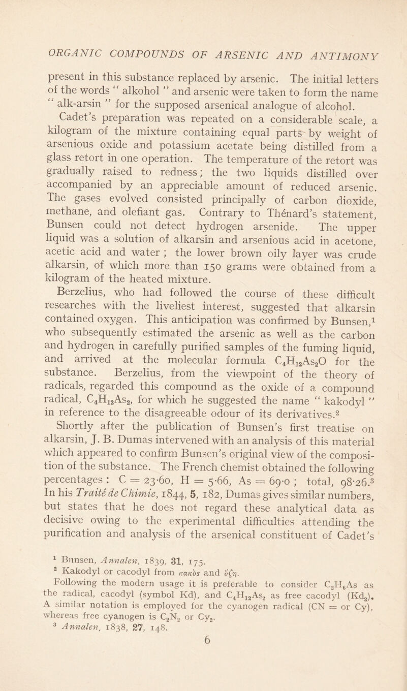 present in this substance replaced by arsenic. The initial letters of the words “ alkohol ” and arsenic were taken to form the name alk-arsin ” for the supposed arsenical analogue of alcohol. Cadet’s preparation was repeated on a considerable scale, a kilogram of the mixture containing equal parts by weight of arsenious oxide and potassium acetate being distilled from a glass retort in one operation. The temperature of the retort was gradually raised to redness; the two liquids distilled over accompanied by an appreciable amount of reduced arsenic. The gases evolved consisted principally of carbon dioxide, methane, and olefiant gas. Contrary to Thenard’s statement, Bunsen could not detect hydrogen arsenide. The upper liquid was a solution of alkarsin and arsenious acid in acetone, acetic acid and water \ the lower brown oily layer was crude alkarsin, of which more than 150 grams were obtained from a kilogram of the heated mixture. Berzelius, who had followed the course of these difficult researches with the liveliest interest, suggested that alkarsin contained oxygen. This anticipation was confirmed by Bunsen,1 who subsequently estimated the arsenic as well as the carbon and hydrogen in carefully purified samples of the fuming liquid, and arrived at the molecular formula C4H12As20 for the substance. Berzelius, from the viewpoint of the theory of radicals, regarded this compound as the oxide of a compound radical, C4H12As2, for which he suggested the name  kakodyl ” in reference to the disagreeable odour of its derivatives.2 Shortly after the publication of Bunsen’s first treatise on alkarsin, J. B. Dumas intervened with an analysis of this material which appeared to confirm Bunsen’s original view of the composi- tion of the substance. The French chemist obtained the following percentages: C = 23-60, H = 5-66, As = 69-0 ; total, q8-26.3 In his Traitede Chimie, 1844, 5, 182, Dumas gives similar numbers, but states that he does not regard these analytical data as decisive owing to the experimental difficulties attending the purification and analysis of the arsenical constituent of Cadet’s 1 Bunsen, Annalen, 1839, 31, 175. 2 Kakodyl or cacodyl from icaCos and u(v- Following the modern usage it is preferable to consider C2H6As as the radical, cacodyl (symbol Kd), and C4H12As2 as free cacodyl (Kd2). A similar notation is employed for the cyanogen radical (CN = or Cy), whereas free cyanogen is C2N2 or Cy2. 3 Annalen, 1838, 27, 148.