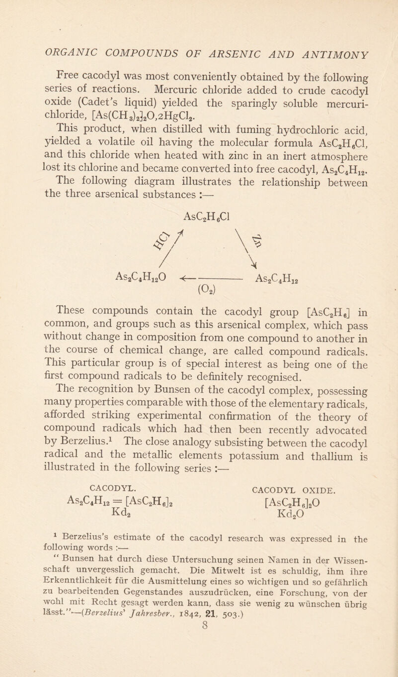 Free cacodyl was most conveniently obtained by the following series of reactions. Mercuric chloride added to crude cacodyl oxide (Cadet’s liquid) yielded the sparingly soluble mercuri- chloride, [As(CH3)2]20,2HgCl2. This product, when distilled with fuming hydrochloric acid, yielded a volatile oil having the molecular formula AsC2H6C1, and this chloride when heated with zinc in an inert atmosphere lost its chlorine and became converted into free cacodyl, As2C4H12. The following diagram illustrates the relationship between the three arsenical substances :— AsC2H6C1 As2C4H120 (02) These compounds contain the cacodyl group [AsC2H6] in common, and groups such as this arsenical complex, which pass without change in composition from one compound to another in the course of chemical change, are called compound radicals. This particular group is of special interest as being one of the first compound radicals to be definitely recognised. The recognition by Bunsen of the cacodyl complex, possessing many properties comparaole with those of the elementary radicals, afforded striking experimental confirmation of the theory of compound radicals which had then been recently advocated by Berzelius.1 The close analogy subsisting between the cacodyl radical and the metallic elements potassium and thallium is illustrated in the following series :— CACODYL. CACODYL OXIDE. As2C4H12 = [AsC2H6] Kda [AsC2H6]20 Kd20 1 Berzelius’s estimate of the cacodyl research was expressed in the following words :•— “ Bunsen hat durch diese Untersuchung seinen Namen in der Wissen- schaft unvergesslich gemacht. Die Mitwelt ist es schuldig, ihm ihre Erkenntlichkeit fur die Ausmittelung eines so wichtigen und so gefahrlich zu bearbeitenden Gegenstandes auszudriicken, eine Forschung, von der wchl mit Recht gesagt werden kann, dass sie wenig zu wiinschen iibrig lasst.”'—(Berzelius’ Jahresber., 1842, 21, 503.)