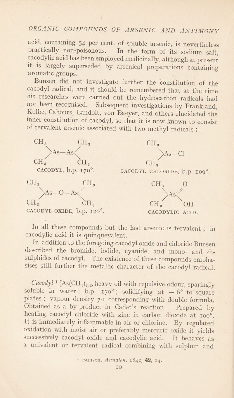 acid, containing 54 per cent, of soluble arsenic, is nevertheless practically non-poisonous. In the form of its sodium salt, cacodylic acid has been employed medicinally, although at present it is largely superseded by arsenical preparations containing aromatic groups. Bunsen did not investigate further the constitution of the cacodyl radical, and it should be remembered that at the time his researches were carried out the hydrocarbon radicals had not been recognised. Subsequent investigations by Frankland, Koloe, Cahours, Landolt, von Baeyer, and others elucidated the inner constitution oi cacodyl, so that it is now known to consist of tervalent arsenic associated with two methyl radicals ch3 CH, ch3 ^)As— ■AsC As-Cl ch3 ch3 ch3 CACODYL, b.p. 170°. CACODYL CHLORIDE, b.p. IO90 CH3 ch3 CH3 O As-0 — As/ AsC ch3 ch3 CACODYL OXIDE, b.p. 120°. CH3 OH CACODYLIC ACID. In all these compounds but the last arsenic is tervalent ; in cacodylic acid it is quinquevalent. In addition to the foregoing cacodyl oxide and chloride Bunsen described the bromide, iodide, cyanide, and mono- and di- sulphides of cacodyl. The existence of these compounds empha- sises still further the metallic character of the cacodyl radical. Cacodyl,1 [As(CH3)2]2, heavy oil with repulsive odour, sparingly soluble in water ; b.p. 170° ; solidifying at — 6° to square plates ; vapour density 7-1 corresponding with double formula. Obtained as a by-product in Cadet's reaction. Prepared by heating cacodyl chloride with zinc in carbon dioxide at ioo°. It is immediately inflammable in air or chlorine. By regulated oxidation with moist air or preferably mercuric oxide it yields successively cacodyl oxide and cacodylic acid. It behaves as a univalent or tervalent radical combining with sulphur and