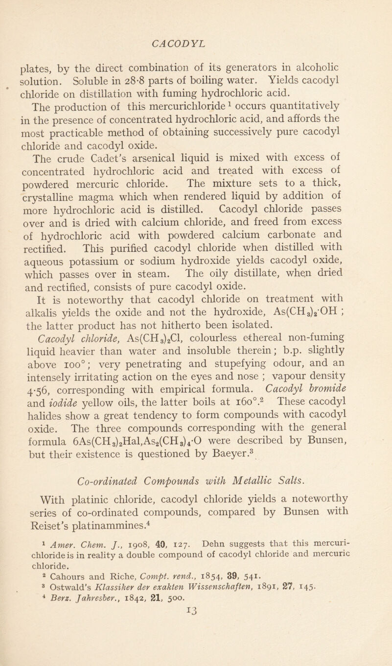 plates, by the direct combination of its generators in alcoholic solution. Soluble in 28*8 parts of boiling water. Yields cacodyl chloride on distillation with fuming hydrochloric acid. The production of this mercurichloride 1 occurs quantitatively in the presence of concentrated hydrochloric acid, and affords the most practicable method of obtaining successively pure cacodyl chloride and cacodyl oxide. The crude Cadet’s arsenical liquid is mixed with excess of concentrated hydrochloric acid and treated with excess of powdered mercuric chloride. The mixture sets to a thick, crystalline magma which when rendered liquid by addition of more hydrochloric acid is distilled. Cacodyl chloride passes over and is dried with calcium chloride, and freed from excess of hydrochloric acid with powdered calcium carbonate and rectified. This purified cacodyl chloride when distilled with aqueous potassium or sodium hydroxide yields cacodyl oxide, which passes over in steam. The oily distillate, when dried and rectified, consists of pure cacodyl oxide. It is noteworthy that cacodyl chloride on treatment with alkalis yields the oxide and not the hydroxide, As(CH3)2*OH ; the latter product has not hitherto been isolated. Cacodyl chloride, As(CH3)2Cl, colourless ethereal non-fuming liquid heavier than water and insoluble therein; b.p. slightly above ioo°; very penetrating and stupefying odour, and an intensely irritating action on the eyes and nose ; vapour density 4-56, corresponding with empirical formula. Cacodyl bromide and iodide yellow oils, the latter boils at 1600.2 These cacodyl halides show a great tendency to form compounds with cacodyl oxide. The three compounds corresponding with the general formula 6As(CH3)2Hal,As2(CH3)4-0 were described by Bunsen, but their existence is questioned by Baeyer.3 Co-ordinated Compounds with Metallic Salts. With platinic chloride, cacodyl chloride yields a noteworthy series of co-ordinated compounds, compared by Bunsen with Reiset’s platinammines.4 1 Amev. Chem. J1908, 40, 127. Dehn suggests that this mercuri- chloride is in reality a double compound of cacodyl chloride and mercuric chloride. 2 Cahours and Riche, Compt. rend., 1854, 39, 541* 3 Ostwald’s Klassiker der exakten Wissenschaften, 1891, 27, 145* 4 Berz. Jahresber., 1842, 21, 500.