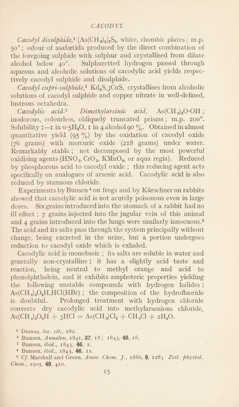 Cacodyl disulphide,1 [As(CH3)2]2S2, white, rhombic plates; m.p. 50°; odour of asafoetida produced by the direct combination of the foregoing sulphide with sulphur and crystallised from dilute alcohol below 40°. Sulphuretted hydrogen passed through aqueous and alcoholic solutions of cacodylic acid yields respec- tively cacodyl sulphide and disulphide. Cacodyl cupri-sulphide,2 Kd2S,3CuS, crystallises from alcoholic solutions of cacodyl sulphide and copper nitrate in well-defined, lustrous octahedra. Cacodylic acid.3 Dimethylarsinic acid, As(CH3)20-0H ; inodorous, colourless, obliquely truncated prisms; m.p. 200°. Solubility :—1 in o*5H20, 1 in 4 alcohol 90 %. Obtained in almost quantitative yield (95 %) by the oxidation of cacodyl oxide (76 grams) with mercuric oxide (218 grams) under water. Remarkably stable ; not decomposed by the most powerful oxidising agents (HN03, Cr03, KMn04, or aqua regia). Reduced by phosphorous acid to cacodyl oxide ; this reducing agent acts specifically on analogues of arsenic acid. Cacodylic acid is also reduced by stannous chloride. Experiments by Bunsen 4 on frogs and by Kiirschner on rabbits showed that cacodylic acid is not acutely poisonous even in large doses. Six grains introduced into the stomach of a rabbit had no ill effect ; 7 grains injected into the jugular vein of this animal and 4 grains introduced into the lungs were similarly innocuous.5 The acid and its salts pass through the system principally without change, being excreted in the urine, but a portion undergoes reduction to cacodyl oxide which is exhaled. Cacodylic acid is monobasic ; its salts are soluble in water and generally non-crystalline : it has a slightly acid taste and reaction, being neutral to methyl orange and acid to phenolphthalein, and it exhibits amphoteric properties yielding the following unstable compounds with hydrogen halides : As(CH3)202H,HCl(HBr) ; the composition of the hydro fluoride is doubtful. Prolonged treatment with hydrogen chloride converts dry cacodylic acid into methylarsenious chloride, As(CH3)202H + 3HCI = As(CH3)C12 + CH3C1 + 2H20. 1 Dumas, loc. cit., 282. 2 Bunsen, Annalen, 1841, 37, 18 ; 1843, 46, 18. 3 Bunsen, ibid., 1843, 46, 2. 4 Bunsen, ibid., 1843, 46, 11. 6 Cf. Marshall and Green, Amer. Chem. J., 1886, 8, 128; Zeit. physiol. Chem., 1905, 49, 410.
