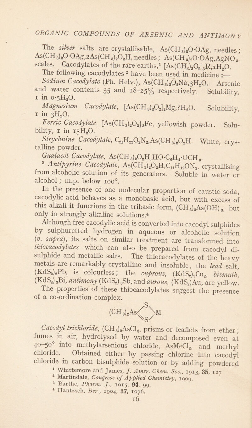 The silver salts are crystallisable, As(CH3)20-0Ag, needles; As(CH3)20-0Ag,2As(CH3)2O2H,needles; As(CH,)2OOAg,AgNO,’ scales. Cacodylates of the rare earths,1 [As(CH3)202]3R,*H20. The following cacodylates 2 have been used in medicine ;— Sodium Cacodylate (Ph. Helv.), As(CH3)202Na,3H20. Arsenic and water contents 35 and 18-25% respectively. Solubility, i in o*5H20. Magnesium Cacodylate, [As(CH3)a02]2Mg,?H20. Solubility, I in 3H2O. Ferric Cacodylate, [As(CH3)202]3Fe, yellowish powder. Solu- bility, 1 in I5H20. Strychnine Cacodylate, C21H2202N2,As(CH3)202H. White, crys- talline powder. Guaiacol Cacodylate, As(CH3)202H,H0-C6H4*0CH3. Antipyrine Cacodylate, As(CH3)202H,CnH120N2, crystallising fiom alcoholic solution of its generators. Soluble in water or alcohol; m.p. below ioo°. In the presence of one molecular proportion of caustic soda, cacodylic acid behaves as a monobasic acid, but with excess of this alkali it functions in the tribasic form, (CH3)2As(OH) 3, but only in strongly alkaline solutions.4 Although free cacodylic acid is converted into cacodyl sulphides by sulphuretted hydrogen in aqueous or alcoholic solution (y. supra), its salts on similar treatment are transformed into thiocacodylates which can also be prepared from cacodyl di- sulphide and metallic salts. The thiocacodylates of the heavy metals are remarkably crystalline and insoluble, the lead salt, (KdS2)2Pb, is. colourless; the cuprous, (KdS2)2Cu2, bismuth, (KdS2) 3Bi, antimony (KdS2) 3Sb, and aurous, (KdS2)Au, are yellow. The properties of these thiocacodylates suggest the presence of a co-ordination complex. (CH8)2As/ \.M %S-' Cacodyl trichloride, (CH3)2AsCl3, prisms or leaflets from ether; fumes in air, hydrolysed by water and decomposed even at 40-50° into methylarsenious chloride, AsMeCl2, and methyl chloride. Obtained either by passing chlorine into cacodyl chloride in carbon bisulphide solution or by adding powdered 1 Whittemore and James, J. Amer. Chem. Soc., 1913, 35, 127 2 Martindale, Congress of Applied Chemistry, 1909. 3 Barthe, Pharm. J., 1915, 94, 99. 4 Hantzsch, Ber , 1904, 37, 1076.
