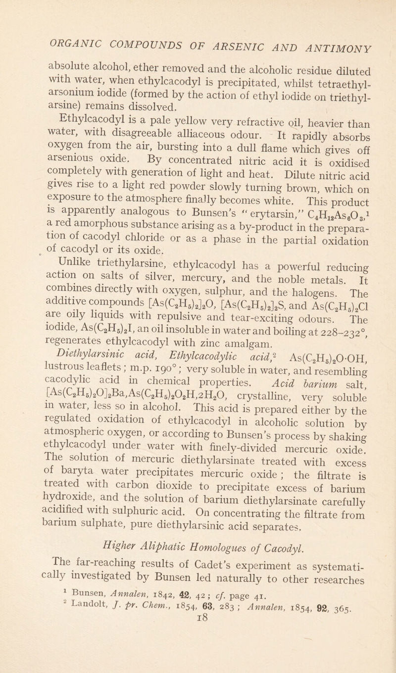 absolute alcohol, ether removed and the alcoholic residue diluted with water, when ethylcacodyl is precipitated, whilst tetraethyl- arsonmm iodide (formed by the action of ethyl iodide on triethyl- arsine) remains dissolved. Ethylcacodyl is a pale yellow very refractive oil, heavier than water, with disagreeable alliaceous odour. It rapidly absorbs oxygen from the air, bursting into a dull flame which gives off arsenious oxide. By concentrated nitric acid it is oxidised completely with generation of light and heat. Dilute nitric acid gives rise to a light red powder slowly turning brown, which on exposure to the atmosphere finally becomes white. This product is apparently analogous to Bunsen’s “ erytarsin,” C^AseO,,1 a red amorphous substance arising as a by-product in the prepara- tion of cacodyl chloride or as a phase in the partial oxidation of cacodyl or its oxide. Unlike triethylarsine, ethylcacodyl has a powerful reducing action on salts of silver, mercury, and the noble metals. It combines directly with oxygen, sulphur, and the halogens. The additive compounds [As(C2H?)J20, [As(C2H5)2]2S, and As(C2H6)2C1 are oily liquids with repulsive and tear-exciting odours. The iodide, As(C2H5)2I, an oil insoluble in water and boiling at. 228-232°, legenerates ethylcacodyl with zinc amalgam. Diethylarsinic acid, Ethylcacodylic acid? As(C2H5)20-0H, lustrous leaflets ; m.p. 190°; very soluble in water, and resembling cacodylic acid in chemical properties. Acid barium salt, [As(C2H6)20]2Ba,As(C2H6)202H,2H20, crystalline, very soluble in water, less so in alcohol. This acid is prepared either by the regulated oxidation of ethylcacodyl in alcoholic solution by atmospheric oxygen, or according to Bunsen's process by shaking ethylcacodyl under water with finely-divided mercuric oxide. The solution of mercuric diethylarsinate treated with excess of baryta water precipitates mercuric oxide ; the filtrate is treated with carbon dioxide to precipitate excess of barium hydroxide,, and the solution of barium diethylarsinate carefully acidified with sulphuric acid. On concentrating the filtrate from barium sulphate, pure diethylarsinic acid separates. Higher Aliphatic Homologues of Cacodyl. The far-reaching results of Cadet's experiment as systemati- cahy investigated by Bunsen led naturally to other researches Bunsen, Annalen, 1842, 42, 42; cf. page 41. “ Landolt, /. pr. Chem., 1854, 63, 283 ; Annalen, 1854, 92 365