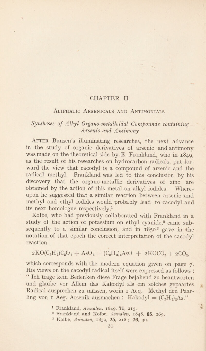 CHAPTER II Aliphatic Arsenicals and Antimonials Syntheses of Alkyl Organo-metalloidal Compounds containing Arsenic and Antimony After Bunsen’s illuminating researches, the next advance in the study of organic derivatives of arsenic and antimony was made on the theoretical side by E. Frankland, who in 1849, as the result of his researches on hydrocarbon radicals, put for- ward the view that cacodyl is a compound of arsenic and the radical methyl. Frankland was led to this conclusion by his discovery that the organo-metallic derivatives of zinc are obtained by the action of this metal on alkyl iodides. Where- upon he suggested that a similar reaction between arsenic and methyl and ethyl iodides would probably lead to cacodyl and its next homologue respectively.1 Kolbe, who had previously collaborated with Frankland in a study of the action of potassium on ethyl cyanide,2 came sub- sequently to a similar conclusion, and in 18503 gave in the notation of that epoch the correct interpretation of the cacodyl reaction « 2K0(C2H3)C203 + As03 = (C2H3)2AsO + 2K0C02 + 2C02, which corresponds with the modern equation given on page 7. His views on the cacodyl radical itself were expressed as follows : “ Ich trage kein Bedenken diese Frage bejahend zu beantworten und glaube vor Allem das Kakodyl als ein solches gepaartes Radical ausprechen zu mussen, worin 2 Aeq. Methyl den Paar- ling von 1 Aeg. Arsenik ausmachen : Kakodyl = (C2H3)2As.” 1 Frankland, Annalen, 1849, 71, 215. v 2 Frankland and Kolbe, Annalen, 1848, 65, 269. 3 Kolbe, Annalen, 1850, 75, 218 ; 76, 30.