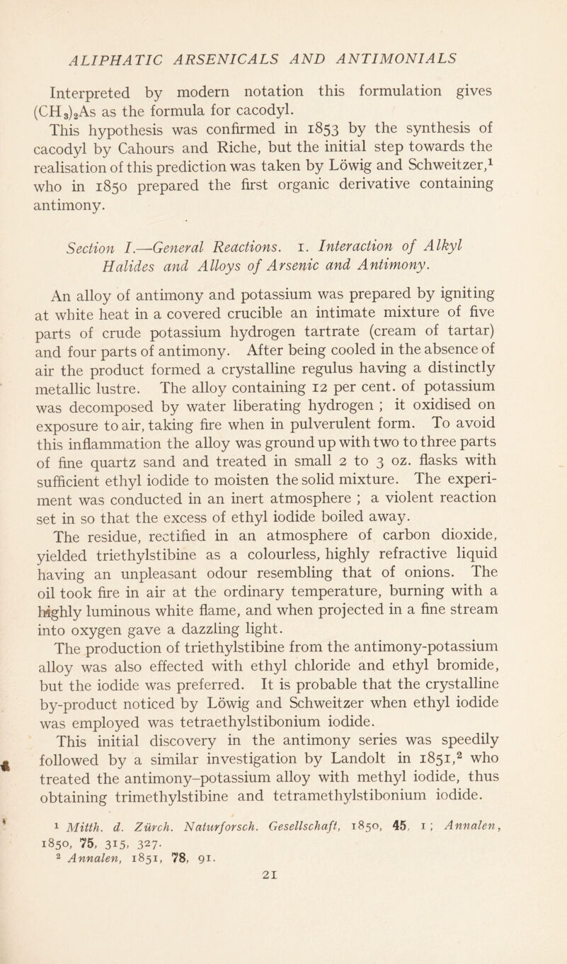 Interpreted by modern notation this formulation gives (CH3)2As as the formula for cacodyl. This hypothesis was confirmed in 1853 by the synthesis of cacodyl by Cahours and Riche, but the initial step towards the realisation of this prediction was taken by Lowig and Schweitzer,1 who in 1850 prepared the first organic derivative containing antimony. Section I.—General Reactions. 1. Interaction of Alkyl Halides and Alloys of Arsenic and Antimony. An alloy of antimony and potassium was prepared by igniting at white heat in a covered crucible an intimate mixture of five parts of crude potassium hydrogen tartrate (cream of tartar) and four parts of antimony. After being cooled in the absence of air the product formed a crystalline regulus having a distinctly metallic lustre. The alloy containing 12 per cent, of potassium was decomposed by water liberating hydrogen ; it oxidised on exposure to air, taking fire when in pulverulent form. To avoid this inflammation the alloy was ground up with two to three parts of fine quartz sand and treated in small 2 to 3 oz. flasks with sufficient ethyl iodide to moisten the solid mixture. The experi- ment was conducted in an inert atmosphere ; a violent reaction set in so that the excess of ethyl iodide boiled away. The residue, rectified in an atmosphere of carbon dioxide, yielded triethylstibine as a colourless, highly refractive liquid having an unpleasant odour resembling that of onions. The oil took fire in air at the ordinary temperature, burning with a highly luminous white flame, and when projected in a fine stream into oxygen gave a dazzling light. The production of triethylstibine from the antimony-potassium alloy was also effected with ethyl chloride and ethyl bromide, but the iodide was preferred. It is probable that the crystalline by-product noticed by Lowig and Schweitzer when ethyl iodide was employed was tetraethylstibonium iodide. This initial discovery in the antimony series was speedily followed by a similar investigation by Landolt in 1851,2 who treated the antimony-potassium alloy with methyl iodide, thus obtaining trimethylstibine and tetramethylstibonium iodide. 1 Mitth. d. Zurch. Naturforsch. Gesellschaft, 1850, 45 1; Annalen, 1850, 75, 315. 327- 2 Annalen, 1851, 78, 91-