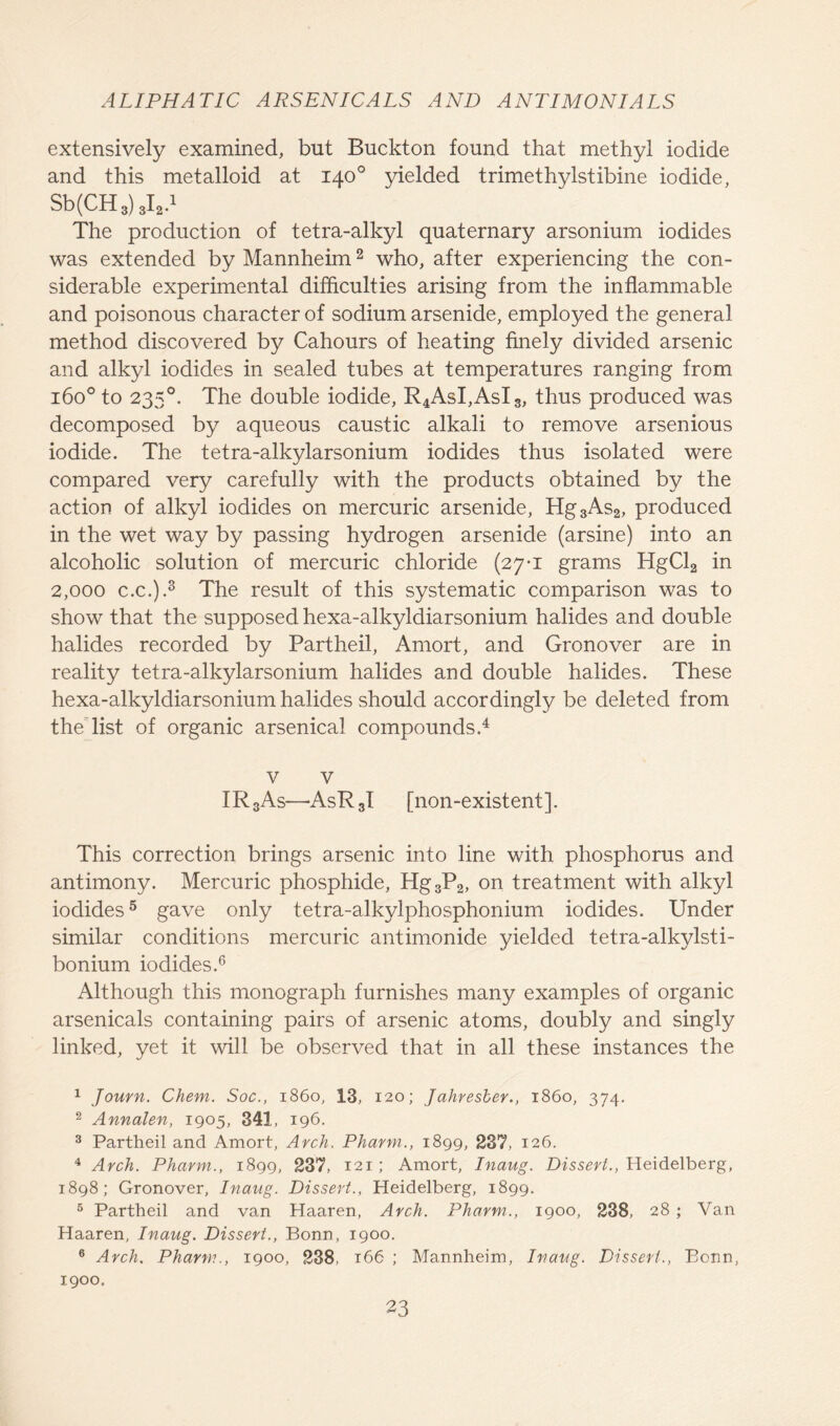 extensively examined, but Buckton found that methyl iodide and this metalloid at 140° yielded trimethylstibine iodide, Sb(CH 3) 3I2.1 The production of tetra-alkyl quaternary arsonium iodides was extended by Mannheim2 who, after experiencing the con- siderable experimental difficulties arising from the inflammable and poisonous character of sodium arsenide, employed the general method discovered by Cahours of heating finely divided arsenic and alkyl iodides in sealed tubes at temperatures ranging from 1600 to 2350. The double iodide, R4AsI,AsI3, thus produced was decomposed by aqueous caustic alkali to remove arsenious iodide. The tetra-alkylarsonium iodides thus isolated were compared very carefully with the products obtained by the action of alkyl iodides on mercuric arsenide, Hg3As2, produced in the wet way by passing hydrogen arsenide (arsine) into an alcoholic solution of mercuric chloride (27-1 grams HgCl2 in 2,000 c.c.).3 The result of this systematic comparison was to show that the supposed hexa-alkyldiarsonium halides and double halides recorded by Partheil, Amort, and Gronover are in reality tetra-alkylarsonium halides and double halides. These hexa-alkyldiarsonium halides should accordingly be deleted from the list of organic arsenical compounds.4 v v IR3As—AsRJ [non-existent]. This correction brings arsenic into line with phosphorus and antimony. Mercuric phosphide, Hg3P2, on treatment with alkyl iodides5 gave only tetra-alkylphosphonium iodides. Under similar conditions mercuric antimonide yielded tetra-alkylsti- bonium iodides.6 Although this monograph furnishes many examples of organic arsenicals containing pairs of arsenic atoms, doubly and singly linked, yet it will be observed that in all these instances the 1 Journ. Chem. Soc., i860, 13, 120; Jahresber., i860, 374. 2 Annalen, 1905, 341, 196. 3 Partheil and Amort, Arch. Pharm., 1899, 237, 126. 4 Arch. Pharm., 1899, 237, 121 ; Amort, Inaug. Dissert., Heidelberg, 1898; Gronover, Inaug. Dissert., Heidelberg, 1899. 5 Partheil and van Haaren, Arch. Pharm.., 1900, 238, 28 ; Van Haaren, Inaug. Dissert., Bonn, 1900. 6 Arch. Pharm., 1900, 238, 166 ; Mannheim, Inaug. Dissert., Bonn, 1900.