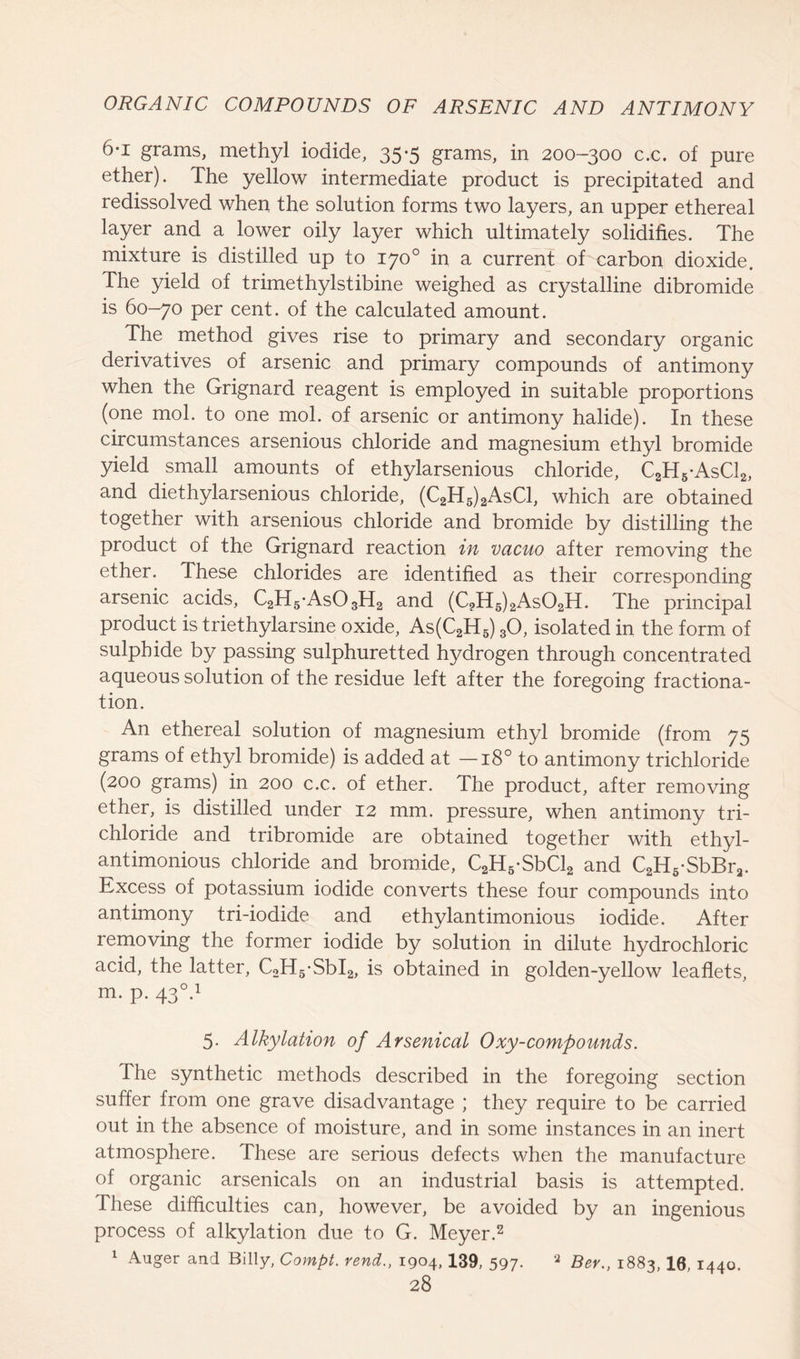 6-i grams, methyl iodide, 35-5 grams, in 200-300 c.c. of pure ether). The yellow intermediate product is precipitated and redissolved when the solution forms two layers, an upper ethereal layer and a lower oily layer which ultimately solidifies. The mixture is distilled up to 170° in a current of carbon dioxide. The yield of trimethylstibine weighed as crystalline dibromide is 60-70 per cent, of the calculated amount. The method gives rise to primary and secondary organic derivatives of arsenic and primary compounds of antimony when the Grignard reagent is employed in suitable proportions (one mol. to one mol. of arsenic or antimony halide). In these circumstances arsenious chloride and magnesium ethyl bromide yield small amounts of ethylarsenious chloride, C2H5-AsC12, and diethylarsenious chloride, (C2H5)2AsC1, which are obtained together with arsenious chloride and bromide by distilling the product of the Grignard reaction in vacuo after removing the ether. These chlorides are identified as their corresponding arsenic acids, C2H5-As03H2 and (C?H5)2As02H. The principal product is triethylarsine oxide, As(C2H5) 30, isolated in the form of sulphide by passing sulphuretted hydrogen through concentrated aqueous solution of the residue left after the foregoing fractiona- tion. An ethereal solution of magnesium ethyl bromide (from 75 grams of ethyl bromide) is added at —180 to antimony trichloride (200 grams) in 200 c.c. of ether. The product, after removing ether, is distilled under 12 mm. pressure, when antimony tri- chloride and tribromide are obtained together with ethyl- antimonious chloride and bromide, C2H5-SbCl2 and C2H5-SbBra. Excess of potassium iodide converts these four compounds into antimony tri-iodide and ethylantimonious iodide. After removing the former iodide by solution in dilute hydrochloric acid, the latter, C2H5-SbI2, is obtained in golden-yellow leaflets, m. p. 430.1 5. Alkylation of Arsenical Oxy-compounds. The synthetic methods described in the foregoing section suffer from one grave disadvantage ; they require to be carried out in the absence of moisture, and in some instances in an inert atmosphere. These are serious defects when the manufacture of organic arsenicals on an industrial basis is attempted. These difficulties can, however, be avoided by an ingenious process of alkylation due to G. Meyer.2 1 Auger and Billy, Compt. rend., 1904, 139, 597. 2 Ber., 1883, 10, 1440.