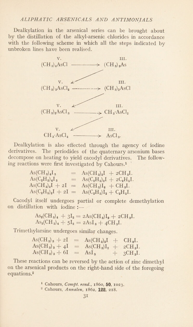 Dealkylation in the arsenical series can be brought about by the distillation of the alkyl-arsenic chlorides in accordance with the following scheme in which all the steps indicated by unbroken lines have been realised. v. (CH3)4AsC1 hi. > (CHS) 3As v. III. (CH3)3AsCl2 -> (CH3)2AsCl (CH3)2AsC13 CH3-AsC12 CH3-AsC14 >- AsC13. Dealkylation is also effected through the agency of iodine derivatives. The periodides of the quaternary arsonium bases decompose on heating to yield cacodyl derivatives. The follow- ing reactions were first investigated by Cahours.1 As(CH3)4I3 = As(CH3)2I + 2CH3I. As(C2H5)4I3 - As(C2H5)2I + 2C2H5I. As(CH3)2I + 2I = As(CH3)I2 + CHgl. As(C2H5)2I + 2I = As(C2H5)I2 + C2H5I. Cacodyl itself undergoes partial or complete demethylation on distillation with iodine As2(CH3)4 + 3I2 = 2As(CH3)I2 + 2CH3I. As2(CH3)4 + 5I2 = 2AsI3 + 4CH3I. Trimethylarsine undergoes similar changes. As(CH3)3 -f 2I = As(CH3)2I + CH*I. As(CH3)3 -f- 4I = As(CH3)I2 + 2CH3I. As(CH3)3 + 6I = Asl3 + 3CH3I. These reactions can be reversed by the action of zinc dimethyl on the arsenical products on the right-hand side of the foregoing equations.2 1 Cahours, Compt. rend., i860, 50, 1023. 2 Cahours, Annalen, 1862, 122, 218.