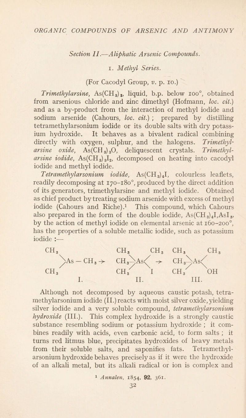 Section 11.—Aliphatic Arsenic Compounds. i. Methyl Series. (For Cacodyl Group, v. p. io.) Trimethylarsine, As(CH3)3, liquid, b.p. below ioo°, obtained from arsenious chloride and zinc dimethyl (Hofmann, loc. cit.) and as a by-product from the interaction of methyl iodide and sodium arsenide (Cahours, loc. cit.) ; prepared by distilling tetramethylarsonium iodide or its double salts with dry potass- ium hydroxide. It behaves as a bivalent radical combining directly with oxygen, sulphur, and the halogens. Trimethyl- arsine oxide, As(CH3)30, deliquescent crystals. Trimethyl- arsine iodide, As(CH3)3I2, decomposed on heating into cacodyl iodide and methyl iodide. Tetramethylarsonium iodide, As(CH3)4I, colourless leaflets, readily decomposing at 170-180°, produced by the direct addition of its generators, trimethylarsine and methyl iodide. Obtained as chief product by treating sodium arsenide with excess of methyl iodide (Cahours and Riche).1 This compound, which Cahours also prepared in the form of the double iodide, As(CH8)4I,AsI8, by the action of methyl iodide on elemental arsenic at 160-200°, has the properties of a soluble metallic iodide, such as potassium iodide :— ch3 CHS CHS CHS CH Nas — CH 3 -> ChAas<( CH A As/ CHS ch8 I CH 3 OH I. II. III. Although not decomposed by aqueous caustic potash, tetra- methylarsonium iodide (II.) reacts with moist silver oxide, yielding silver iodide and a very soluble compound, tetramethylarsonium hydroxide (III.). This complex hydroxide is a strongly caustic substance resembling sodium or potassium hydroxide ; it com- bines readily with acids, even carbonic acid, to form salts ; it turns red litmus blue, precipitates hydroxides of heavy metals from their soluble salts, and saponifies fats. Tetramethyl- arsonium hydroxide behaves precisely as if it were the hydroxide of an alkali metal, but its alkali radical or ion is complex and 1 Annalen, 1854, 92, 361.