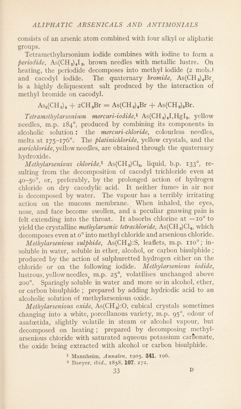 consists of an arsenic atom combined with four alkyl or aliphatic -groups. Tetramethylarsonium iodide combines with iodine to form a periodide, As(CH3)4I3, brown needles with metallic lustre. On heating, the periodide decomposes into methyl iodide (2 mols.) and cacodyl iodide. The quaternary bromide, As(CH3)4By is a highly deliquescent salt produced by the interaction of methyl bromide on cacodyl. As2(CH3)4 + 2CH3Br = As(CH3)4Br + As(CH3)2Br. Tetramethylarsonium mercuri-iodide,1 As(CH3)4I,HgI2, yellow needles, m.p. 184°, produced by combining its components in alcoholic solution: the mercuri-chloride, colourless needles, melts at 175-176°. The platinichloride, yellow crystals, and the aurichloride, yellow needles, are obtained through the quaternary hydroxide. Methylarsenious chloride,2 As(CH3)Cl2, liquid, b.p. 1330, re- sulting from the decomposition of cacodyl trichloride even at 40-50'°, or, preferably, by the prolonged action of hydrogen chloride on dry cacodylic acid. It neither fume? in air nor is decomposed by water. The vapour has a terribly irritating action on the mucous membrane. When inhaled, the eyes, nose, and face become swollen, and a peculiar gnawing pain is felt extending into the throat. It absorbs chlorine at — io° to yield the crystalline methylarsenic tetrachloride, As(CH3)C14, which decomposes even at o° into methyl chloride and arsenious chloride. Methylarsenious sulphide, As(CH3):S, leaflets, m.p. no°; in- soluble in water, soluble in ether, alcohol, or carbon bisulphide; produced by the action of sulphuretted hydrogen either on the chloride or on the following iodide. Methylarsenious iodide, lustrous, yellow needles, m.p. 250, volatilises unchanged above 2000. Sparingly soluble in water and more so’in alcohol, ether, or carbon bisulphide ; prepared by adding hydriodic acid to an alcoholic solution of methylarsenious oxide. Methylarsenious oxide, As(CH3):0, cubical crystals sometimes changing into a white, porcellanous variety, m.p. 95°, odour of asafcetida, slightly volatile in steam or alcohol vapour, but decomposed on heating ; prepared by decomposing methyl- arsenious chloride with saturated aqueous potassium carbonate, the oxide being extracted with alcohol or carbon bisulphide. 1 Mannheim, Annalen, 1905, 341, 196. 2 Baeyer, ibid., 1858, 107, 272. D