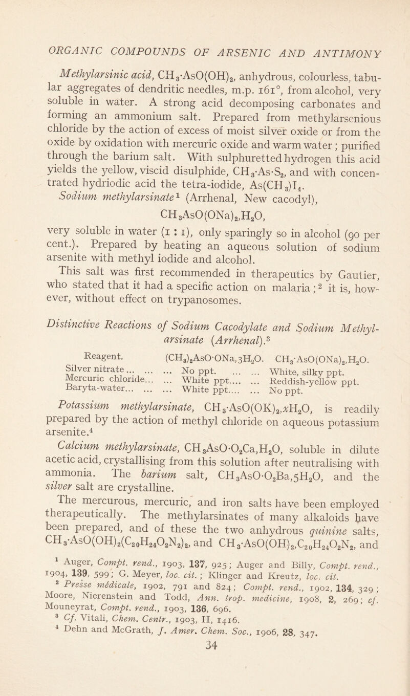 Methylarsinic acid, CH3-AsO(OH)2, anhydrous, colourless, tabu- lar aggregates of dendritic needles, m.p. 1610, from alcohol, very soluble in water. A strong acid decomposing carbonates and forming an ammonium salt. Prepared from methylarsenious chloride by the action of excess of moist silver oxide or from the oxide by oxidation with mercuric oxide and warm water; purified through the barium salt. With sulphuretted hydrogen this acid yields the yellow, viscid disulphide, CH3*As*S2, and with concen- trated hydriodic acid the tetra-iodide, As(CH3)I4. Sodium methylarsinate1 (Arrhenal, New cacodyl), CH3As0(0Na)2,H20, very soluble in water (i : i), only sparingly so in alcohol (90 per cent.). Prepared by heating an aqueous solution of sodium arsenite with methyl iodide and alcohol. This salt was first recommended in therapeutics by Gautier, who stated that it had a specific action on malaria ;2 it is, how- ever, without effect on trypanosomes. Distinctive Reactions of Sodium Cacodylate and Sodium Methyl- arsinate [Arrhenal) A Reagent. (CH3)2AsO-ONa,3H20. CH3As0(0Na)2,H20. Silver nitrate ... No ppt White, silky ppt. Iercuric chloride White ppt Reddish-yellow ppt. Baryta-water White ppt No ppt. Potassium methylarsinate, CH3-As0(0K)2,*H20, is readily piepared by the action of methyl chloride on aqueous potassium arsenite.4 Calcium methylarsinate, CH3As0*02Ca,H20, soluble in dilute acetic acid, crystallising from this solution after neutralising with ammonia. The barium salt, CH3As0-02Ba,5H20, and the silver salt are crystalline. The mercurous, mercuric, and iron salts have been employed theiapeutically. The methylarsinates of many alkaloids have been piepared, and of these the two anhydrous quinine salts, CH3-AsO(OH)2(C20H24O2N2)2, and CH3-AsO(OH)2,C20H24O2N2, and 1 Auger, Compt. vend., 1903, 137, 925; Auger and Billy, Compt. rend., I9°4> 139, 599; G. Meyer, loc. cit. ; Klinger and Kreutz, loc. cit. Presse medicate, 1902, 791 and 824; Compt. vend., 1902, 134, 329; Moore, Xierenstein and Todd, Ann. trop. medicine, 1908, 2, 269; cf. Mouneyrat, Compt. rend., 1903, 136, 696. 3 Of. Vitali, Chem. Centr., 1903, II, 1416. 4 Dehn and McGrath, J. Amer. Chem. Soc., 1906, 28, 347.