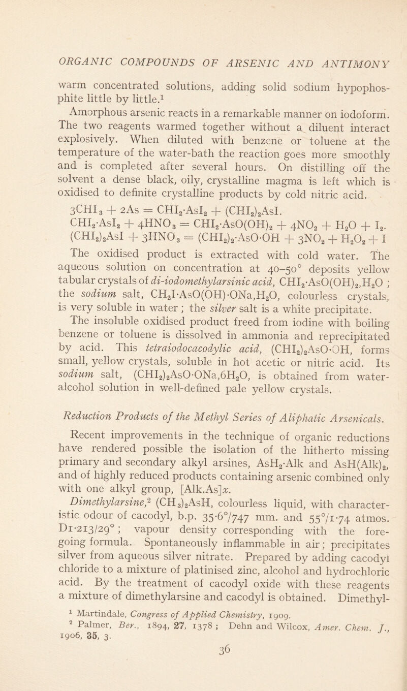 warm concentrated solutions, adding solid sodium hypophos- phite little by little.1 Amorphous arsenic reacts in a remarkable manner on iodoform. The two reagents warmed together without a diluent interact explosively. When diluted with benzene or toluene at the temperature of the water-bath the reaction goes more smoothly and is completed after several hours. On distilling off the solvent a dense black, oily, crystalline magma is left which is oxidised to definite crystalline products by cold nitric acid. 3CHI3 -f- 2As = CHI2*AsI2 -j- (CHI2)2AsI. CHI2*AsI2 + 4HNO3 = CHI2*AsO(OH)2 + 4N02 + H20 -f I2. (CHI2)2AsI + 3HNO3 = (CHI2)2*AsO*OH + 3NO2 + H202 + I The oxidised product is extracted with cold water. The aqueous solution on concentration at /\o—500 deposits yellow tabular crystals of di-iodomethylarsinic acid, CHI2*As0(0H)2,H20 ; the sodium salt, CH2TAs0(0H)-0Na,H20, colourless crystals, is very soluble in water ; the silver salt is a white precipitate. The insoluble oxidised product freed from iodine with boiling benzene or toluene is dissolved in ammonia and reprecipitated by acid. This tetruiodocacodylic acid, (CHI2)2AsO*OH, forms small, yellow crystals, soluble in hot acetic or nitric acid. Its sodium salt, (CHI2)2As0*0Na,6H20, is obtained from water- alcohol solution in well-defined pale yellow crystals. Reduction Products of the Methyl Series of Aliphatic Arsenicals. Recent improvements in the technique of organic reductions have rendered possible the isolation of the hitherto missing primary and secondary alkyl arsines, AsH2*Alk and AsH(Alk)2, and of highly reduced products containing arsenic combined only with one alkyl group, [Aik.As]#. Dimethylarsine,2 (CH3)2AsH, colourless liquid, with character- istic odour of cacodyl, b.p. 35*67747 mm. and 557174 atmos. Di*2I3/29°; vapour density corresponding with the fore- going formula. Spontaneously inflammable in air; precipitates silver from aqueous silver nitrate. Prepared by adding cacodyl chloride to a mixture of platinised zinc, alcohol and hydrochloric acid. By the treatment of cacodyl oxide with these reagents a mixture of dimethylarsine and cacodyl is obtained. Dimethyl - 1 Martindale, Congress of Applied Chemistry, 1909. Palmer, Bey., 1894, 27, 137® > Dehn and Wilcox, Amer. Chem. T 1906,35,3.