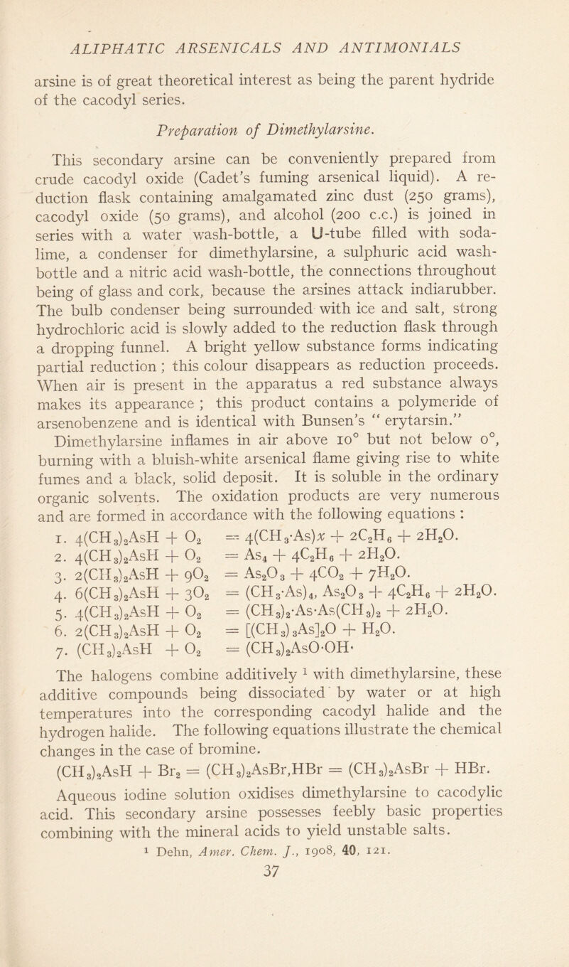 arsine is of great theoretical interest as being the parent hydride of the cacodyl series. Preparation of Dimethylarsine. This secondary arsine can be conveniently prepared from crude cacodyl oxide (Cadet’s fuming arsenical liquid). A re- duction flask containing amalgamated zinc dust (250 grams), cacodyl oxide (50 grams), and alcohol (200 c.c.) is joined in series with a water wash-bottle, a U-tube filled with soda- lime, a condenser for dimethylarsine, a sulphuric acid wash- bottle and a nitric acid wash-bottle, the connections throughout being of glass and cork, because the arsines attack indiarubber. The bulb condenser being surrounded with ice and salt, strong hydrochloric acid is slowly added to the reduction flask through a dropping funnel. A bright yellow substance forms indicating- partial reduction; this colour disappears as reduction proceeds. When air is present in the apparatus a red substance always makes its appearance ; this product contains a polymeride of arsenobenzene and is identical with Bunsen’s “ erytarsin.” Dimethylarsine inflames in air above io° but not below o°, burning with a bluish-white arsenical flame giving rise to white fumes and a black, solid deposit. It is soluble in the ordinary organic solvents. The oxidation products are very numerous and are formed in accordance with the following equations : 1. 4(CH3)2AsH -f 02 2. 4(CH3)2AsH + 02 3. 2(CII 3)2AsH -f- 9^2 4. 6(CH3)2AsH + 302 5. 4(CH3)2AsH + 02 6. 2(CH3)2AsH + 02 7. (CTI3)2AsH + 02 = 4(CH3-As)* + 2C2H6 + 2H20. = As4 -j- 4C2H6 -j- 2H20. = As20 3 -f~ 4C02 ~j- 7H20. = (CH3-As)4, As203 + 4QH6 + 2H20. = (CH 3)2-As-As(CH 3)2 + 2TLO. = [(CH3) 3As]20 + h2o. = (CH3)2AsOOH- The halogens combine additively 1 with dimethylarsine, these additive compounds being dissociated by water or at high temperatures into the corresponding cacodyl halide and the hydrogen halide. The following equations illustrate the chemical changes in the case of bromine. (CH 3)2AsH + Bra = (CH3)2AsBr,HBr = (CH3)2AsBr + HBr. Aqueous iodine solution oxidises dimethylarsine to cacodylic acid. This secondary arsine possesses feebly basic properties combining with the mineral acids to yield unstable salts. 1 Dehn, Amer. Chem. J., 1908, 40, 121.