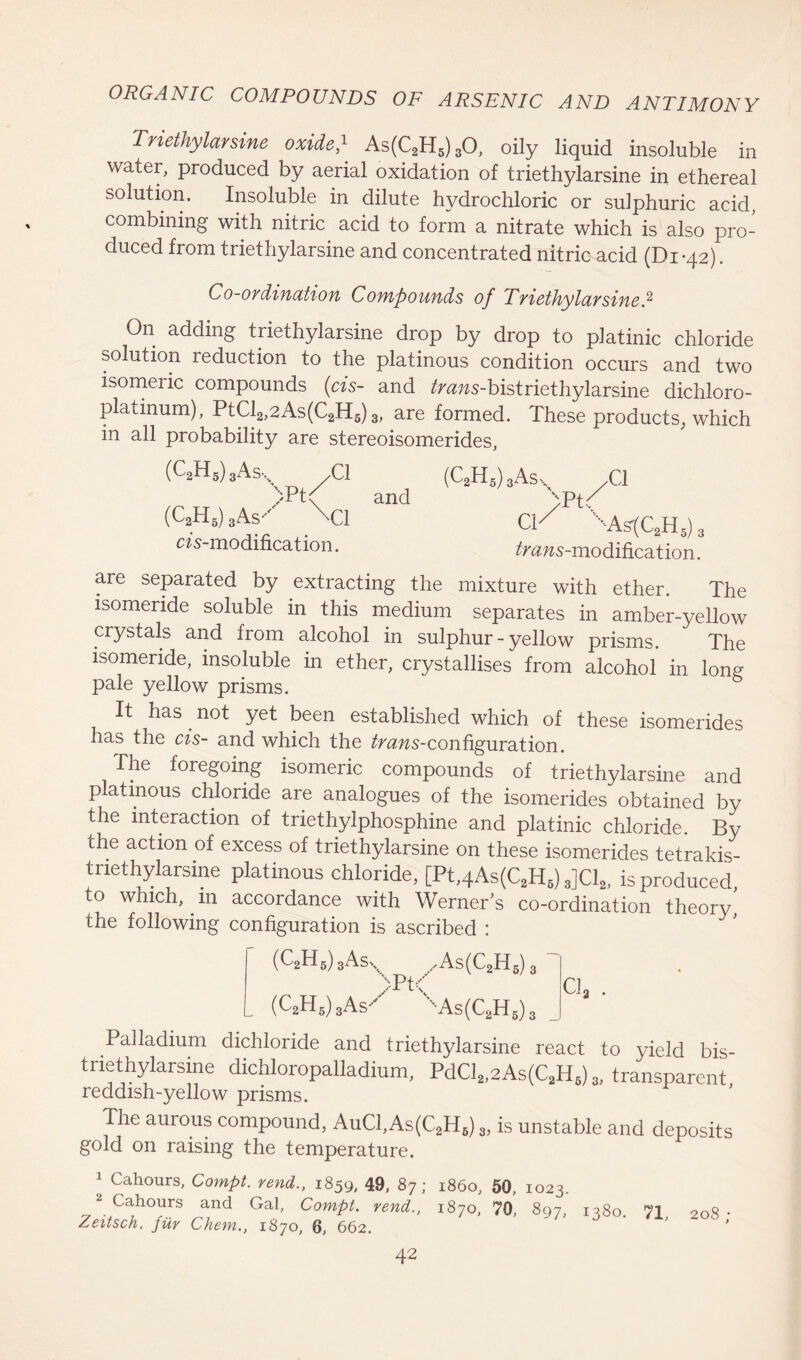 Triethylarsine oxide} As(C2H5)30, oily liquid insoluble in water, produced by aerial oxidation of triethylarsine in ethereal solution. Insoluble in dilute hydrochloric or sulphuric acid, combining with nitric acid to form a nitrate which is also pro- duced from triethylarsine and concentrated nitric acid (Di*42). Co-ordination Compounds of Triethylarsine? On adding triethylarsine drop by drop to platinic chloride solution reduction to the platinous condition occurs and two isomeric compounds (cis- and ^ms-bistriethylarsine dichloro- platinum), PtCl2,2As(C2H5) 3, are formed. These products, which in all probability are stereoisomerides, (C2H5)3Asx XI TPty and (C2H5) 3 Asy \ci m-modification. (C2H5) 3Ass ;Pt CP xAsl[C2H5) tfnms-modificat ion. aie separated by extracting the mixture with ether. The isomeride soluble in this medium separates in amber-yellow crystals and from alcohol in sulphur - yellow prisms. The isomeride, insoluble in ether, crystallises from alcohol in long pale yellow prisms. It has not yet been established which of these isomerides has the cis- and which the ^zws-configuration. The foregoing isomeric compounds of triethylarsine and platinous chloride are analogues of the isomerides obtained by the interaction of triethylphosphine and platinic chloride. By the action of excess of triethylarsine on these isomerides tetrakis- triethylarsine platinous chloride, [Pt,4As(C2H5) 3]C12, is produced, to which, m accordance with Werners co-ordination theory, the following configuration is ascribed : (C2H6) 3Asx ,As(C2H6)3T >Pt< CJa . L (C2H6)3As*y xAs(C2H5) 3 Palladium dichloride and triethylarsine react to yield bis- triethylareine dichloropalladium, PdCl„2As(C,H,) * transparent, reddish-yellow prisms. The aurous compound, AuC1,As(C2H6) 3, is unstable and deposits gold on raising the temperature. 1 Cahours, Compt. rend., 1859, 49, 87; i860, 50, 1023. 2 Cahours and Gal, Compt. rend., 1870, 70, 897, i?8o. 71 Zeitsch. fiir Chem., 1870, 6, 662. 208 ;