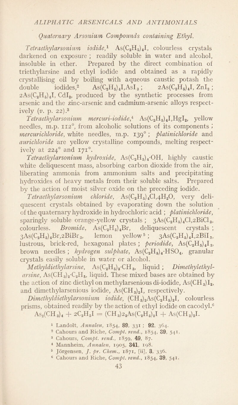 Quaternary Arsonium Compounds containing Ethyl. Tetraethylarsonium iodide,1 As(C2H5)4I, colourless crystals darkened on exposure ; readily soluble in water and alcohol, insoluble in ether. Prepared by the direct combination of triethylarsine and ethyl iodide and obtained as a rapidly crystallising oil by boiling with aqueous caustic potash the double iodides,2 As(C2H5)4I,AsI3; 2As(C2H5)4I, Znl2 ; 2As(C2H5)4I, Cdl2, produced by the synthetic processes from arsenic and the zinc-arsenic and cadmium-arsenic alloys respect- ively (v. p. 22).3 Tetraethylarsonium mercuri-iodidep As(C2H5)4I,HgI2, yellow needles, m.p. 1120, from alcoholic solutions of its components l mercurichloride, white needles, m.p. 1390 ; platinichloride and aurichloride are yellow crystalline compounds, melting respect- ively at 2240 and 1710. Tetraethylarsonium hydroxide, As(C2H5)4-OH, highly caustic white deliquescent mass, absorbing carbon dioxide from the air, liberating ammonia from ammonium salts and precipitating hydroxides of heavy metals from their soluble salts. Prepared by the action of moist silver oxide on the preceding iodide. Tetraethylarsonium chloride, As(C2H6)4Cl,4H20, very deli- quescent crystals obtained by evaporating down the solution of the quaternary hydroxide in hydrochloric acid ; platinichloride, sparingly soluble orange-yellow crystals ; 3As(C2PI5)4Cl,2BiCl3, colourless. Bromide, As(C2H5)4Br, deliquescent crystals ; 3As(C2H5)4Br,2BiBr3, lemon yellow5 ; 3As(C2H5)4I,2BiI3, lustrous, brick-red, hexagonal plates ; periodide, As(C2H5)4I3, brown needles ; hydrogen sulphate, As(C2H6)4-HS04, granular crystals easily soluble in water or alcohol. Methyldiethylarsine, As(C2H5)2-CPI3, liquid ; Dimethylethyl- arsine, As(CH3)2-C2H5, liquid. These mixed bases are obtained by the action of zinc diethyl on methylarsenious di-iodide, As(CH3)I2, and dimethylarsenious iodide, As(CH3)2I, respectively. Dimethyldiethylarsonium iodide, (CH3)2As(C2H6)2I, colourless prisms, obtained readily by the action of ethyl iodide on cacodyl.6 As2(CH3)4 + 2C2H5I = (CH3)22As(C2H6)2I + As(CH3)2I. 1 Landolt, Annalen, 1854, 89, 331 ; 92, 364. 2 Cahours and Riche, Compt. rend., 1854, 39, 541. 3 Cahours, Compt. rend., 1859, 49, 87. 4 Mannheim, Annalen, 1905, 341, 198. 5 Jorgensen, J. pr. Chem., 1871, [ii], 3, 336. 6 Cahours and Riche, Compt. rend., 1854, 39, 541.