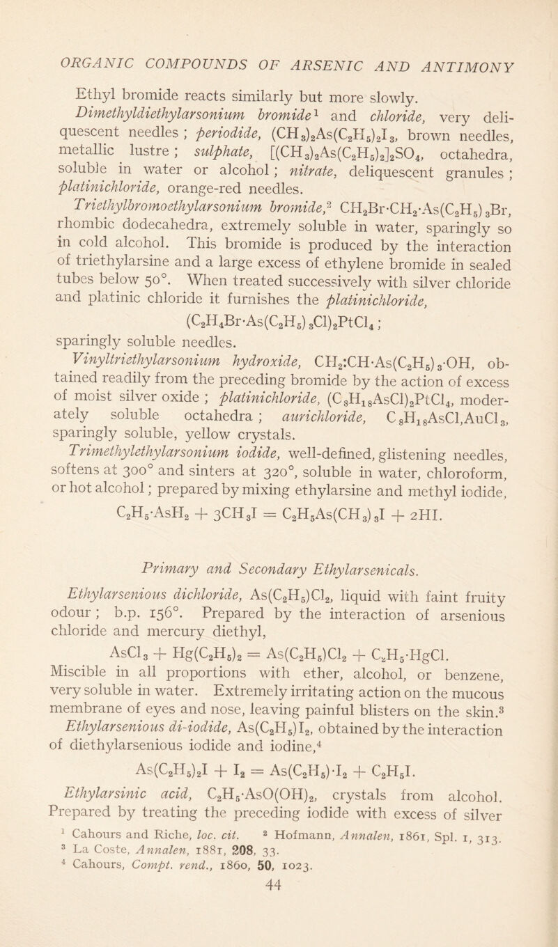 Ethyl bromide reacts similarly but more slowly. Dimethyldiethylarsonium bromide * and chloride, very deli- quescent needles ; periodide, (CH3)2As(C2H5)2I3, brown needles, metallic . lustre ; sulphate, [(CH3)2As(C2H6)2]2S04, octahedra, soluble in water or alcohol; nitrate, deliquescent granules ; platinichloride, orange-red needles. Triethylbromoethylarsonium bromide? CH2Br-CH2-As(C2H5) 3Br, rhombic dodecahedra, extremely soluble in water, sparingly so in cold alcohol. This bromide is produced by the interaction of triethylarsine and a large excess of ethylene bromide in sealed tubes below 50°. When treated successively with silver chloride and platinic chloride it furnishes the platinichloride, (C2H4Br-As(C2H5) 3Cl)2PtCl4; sparingly soluble needles. Vinyltriethylarsonium hydroxide, CH2:CH-As(C2H6)3-OH, ob- tained readily from the preceding bromide by the action of excess of moist silver oxide ; platinichloride, (C8H18AsCl)2PtCl4, moder- ately soluble octahedra; aurichloride, C8H18AsCl,AuCl3, sparingly soluble, yellow crystals. Trimethylethylarsonium iodide, well-defined, glistening needles, softens at 300° and sinters at 320°, soluble in water, chloroform, or hot alcohol; prepared by mixing ethylarsine and methyl iodide, C2H5'AsH2 + 3CH8I = C2H5As(CH3) 3I + 2HI. Primary and Secondary Ethylarsenicals. Ethylarsenious dichloride, As(C2H6)C12, liquid with faint fruity odour ; b.p. 156°. Prepared by the interaction of arsenious chloride and mercury diethyl, AsCl3 + Hg(C2H6)2 = As(C2H5)C12 + C,H5-HgCl. Miscible in all proportions with ether, alcohol, or benzene, very soluble in water. Extremely irritating action on the mucous membrane of eyes and nose, leaving painful blisters on the skin.3 Ethylarsenious di-iodide, As(C2PI5)I2, obtained by the interaction of diethylarsenious iodide and iodine,4 As(C2H5)2I + I, = As(C2H5)T2 + C2I-I5I. Ethylarsinic acid, C2H5-AsO(OH)2, crystals from alcohol. Prepared by treating the preceding iodide with excess of silver J Cahours and Riche, loc. cit. 2 Hofmann, Annalen, 1861, Spl. 1, 313 3 La Coste, Annalen, 1881, 208, 33. 4 Cahours, Compt, vend., i860, 50, 1023.