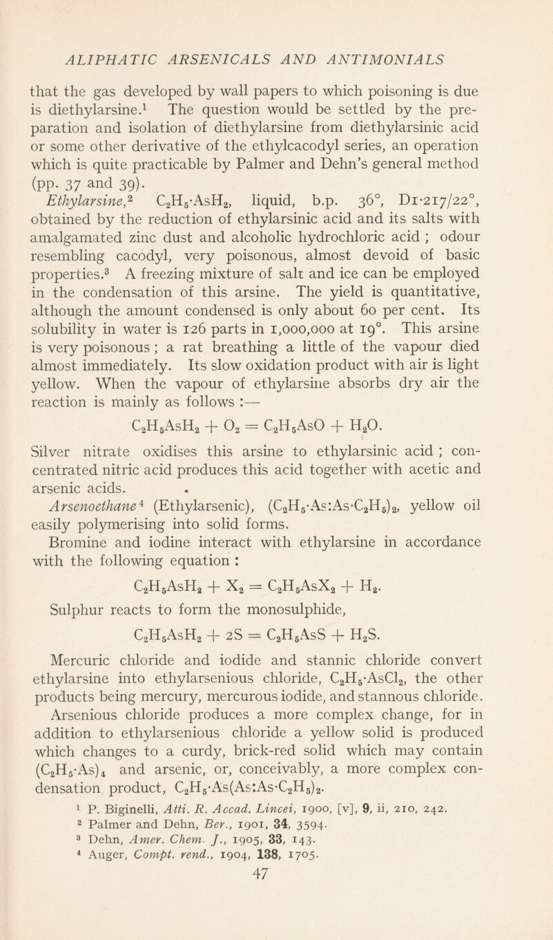 that the gas developed by wall papers to which poisoning is due is diethylarsine.1 The question would be settled by the pre- paration and isolation of diethylarsine from diethylarsinic acid or some other derivative of the ethylcacodyl series, an operation which is quite practicable by Palmer and Dehn’s general method (pp. 37 and 39). Etkylarsine,2 C2H5*AsH2, liquid, b.p. 36°, Di *217/22°, obtained by the reduction of ethylarsinic acid and its salts with amalgamated zinc dust and alcoholic hydrochloric acid ; odour resembling cacodyl, very poisonous, almost devoid of basic properties.3 A freezing mixture of salt and ice can be employed in the condensation of this arsine. The yield is quantitative, although the amount condensed is only about 60 per cent. Its solubility in water is 126 parts in 1,000,000 at 19°. This arsine is very poisonous ; a rat breathing a little of the vapour died almost immediately. Its slow oxidation product with air is light yellow. When the vapour of ethylarsine absorbs dry air the reaction is mainly as follows :—• C2H5AsH2 + 02 = C2H5AsO + H20. 1 Silver nitrate oxidises this arsine to ethylarsinic acid ; con- centrated nitric acid produces this acid together with acetic and arsenic acids. Arsenoethane4 (Ethylarsenic), (C2H5*As:As*C2H6)2, yellow oil easily polymerising into solid forms. Bromine and iodine interact with ethylarsine in accordance with the following equation : C2H6AsPI2 -j- X2 = C2H6AsX2 -}~ H2. Sulphur reacts to form the monosulphide, C2H5AsH2 + 2S = C2H5AsS + H2S. Mercuric chloride and iodide and stannic chloride convert ethylarsine into ethylarsenious chloride, C2H5*AsC12, the other products being mercury, mercurous iodide, and stannous chloride. Arsenious chloride produces a more complex change, for in addition to ethylarsenious chloride a yellow solid is produced which changes to a curdy, brick-red solid which may contain (C2H5*As)4 and arsenic, or, conceivably, a more complex con- densation product, C2H6*As(As:As*C2H6)2. 1 P. Biginelli, Atti. R. Accad. Lincei, 1900, [v], 9, ii, 210, 242. 2 Palmer and Dehn, Bey., 1901, 34, 3594- 3 Dehn, Amer. Chem. ]., 1905, 33, 143. 4 Auger, Compt. rend., 1904, 138, 1705.