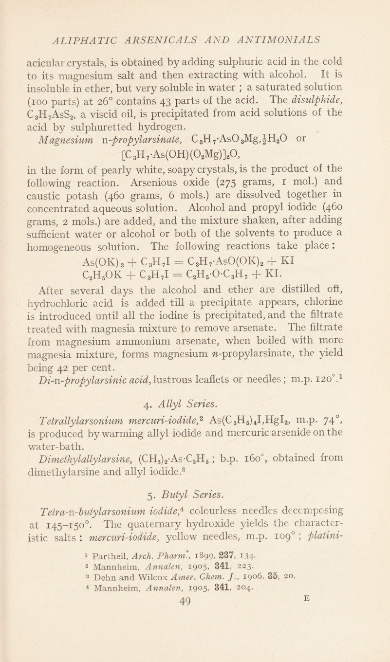acicular crystals, is obtained by adding sulphuric acid in the cold to its magnesium salt and then extracting with alcohol. It is insoluble in ether, but very soluble in water ; a saturated solution (ioo parts) at 26° contains 43 parts of the acid. The disulphide, C3H7AsS2, a viscid oil, is precipitated from acid solutions of the acid by sulphuretted hydrogen. Magnesium n-propylarsinate, C3H7-As03Mg,JH20 or [C 3H 7-As(OH) (02Mg)]20, in the form of pearly white, soapy crystals, is the product of the following reaction. Arsenious oxide (275 grams, 1 mol.) and caustic potash (460 grams, 6 mols.) are dissolved together in concentrated aqueous solution. Alcohol and propyl iodide (460 grams, 2 mols.) are added, and the mixture shaken, after adding sufficient water or alcohol or both of the solvents to produce a homogeneous solution. The following reactions take place: As(OK)3 + C3H7I - C3H7-AsO(OK)2 + KI C2H5OK + C3H7I = C2H5-OC3H7 + KI. After several days the alcohol and ether are distilled off, hydrochloric acid is added till a precipitate appears, chlorine is introduced until all the iodine is precipitated, and the filtrate treated with magnesia mixture to remove arsenate. The filtrate from magnesium ammonium arsenate, when boiled with more magnesia mixture, forms magnesium w-propylarsinate, the yield being 42 per cent. Di-n-propylarsinic acid, lustrous leaflets or needles; m.p. 1200.1 4. Allyl Series. T etrallylarsonium mercuri-iodide,2 As(C3H5)4I,HgI2, m.p. 740, is produced by warming allyl iodide and mercuric arsenide on the water-bath. Dimethylallylarsine, (CH3)2-As-C3H5; b.p. 160°, obtained from dimethylarsine and allyl iodide.3 5. Butyl Series. Teira-n-butylarsonium iodide,4 5 colourless needles decomposing at 145-150°. The quaternary hydroxide yields the character- istic salts I mercuri-iodide, yellow needles, m.p. 109° ; platini- 1 Partheil, Arch. Pharm., 1890, 237, 134* 2 Mannheim, Annalen, 1905, 341, 223. 3 Dehn and Wilcox Amer. Chem. J., 1906. 35, 20. 4 Mannheim, Annalen, 1905, 341, 204. E