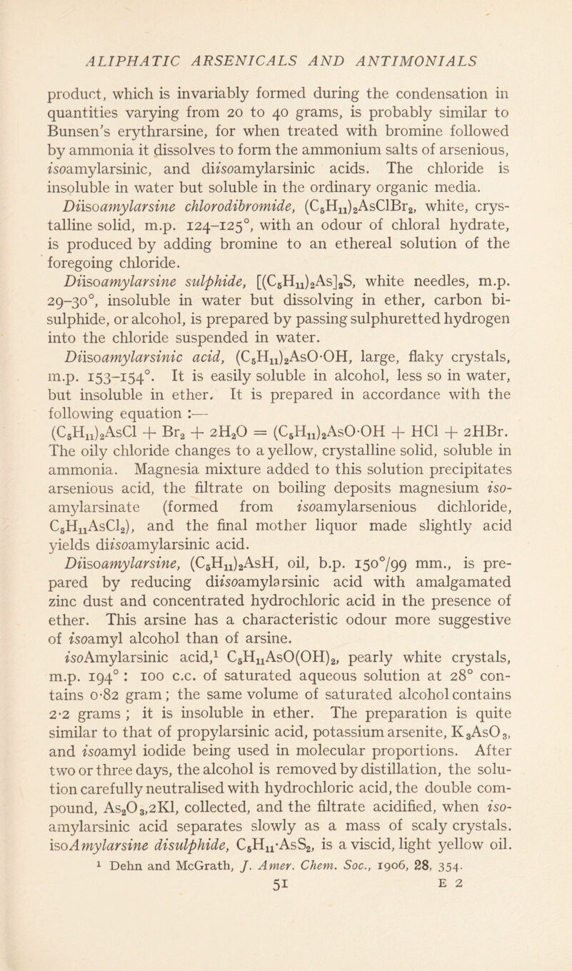 product, which is invariably formed during the condensation in quantities varying from 20 to 40 grams, is probably similar to Bunsen’s erythrarsine, for when treated with bromine followed by ammonia it dissolves to form the ammonium salts of arsenious, iseamylarsinic, and difsoamylarsinic acids. The chloride is insoluble in water but soluble in the ordinary organic media. Diisoamylarsine chlorodibromide, (C6Hn)2AsClBr2, white, crys- talline solid, m.p. 124-1250, with an odour of chloral hydrate, is produced by adding bromine to an ethereal solution of the foregoing chloride. Diisoamylarsine sulphide, [(C6Hu)2As]2S, white needles, m.p. 29-30°, insoluble in water but dissolving in ether, carbon bi- sulphide, or alcohol, is prepared by passing sulphuretted hydrogen into the chloride suspended in water. Diisoamylarsinic acid, (C5Hn)2AsOOH, large, flaky crystals, m.p. 153-1540. It is easily soluble in alcohol, less so in water, but insoluble in ether. It is prepared in accordance with the following equation :— (C5Hn)2AsCl + Br2 + 2H20 = (C6Hu)2AsO-OH + HC1 + 2HBr. The oily chloride changes to a yellow, crystalline solid, soluble in ammonia. Magnesia mixture added to this solution precipitates arsenious acid, the filtrate on boiling deposits magnesium iso- amylarsinate (formed from fsoamylarsenious dichloride, C5HnAsCl2), and the final mother liquor made slightly acid yields difsoamylarsinic acid. Diisoamylarsine, (C5Hn)2AsH, oil, b.p. 150799 mm., is pre- pared by reducing difsoamylarsinic acid with amalgamated zinc dust and concentrated hydrochloric acid in the presence of ether. This arsine has a characteristic odour more suggestive of ^soamyl alcohol than of arsine. ^soAmylarsinic acid,1 C6HnAsO(OH)2, pearly white crystals, m.p. 1940 : 100 c.c. of saturated aqueous solution at 28° con- tains 0-82 gram; the same volume of saturated alcohol contains 2-2 grams ; it is insoluble in ether. The preparation is quite similar to that of propylarsinic acid, potassium arsenite, K3As03, and fsoamyl iodide being used in molecular proportions. After two or three days, the alcohol is removed by distillation, the solu- tion carefully neutralised with hydrochloric acid, the double com- pound, As203,2K1, collected, and the filtrate acidified, when iso- amylarsinic acid separates slowly as a mass of scaly crystals, isoAmylarsine disulphide, C5Hn-AsS2, is a viscid, light yellow oil. 1 Dehn and McGrath, /. Amer. Chem. Soc., 1906, 28, 354.