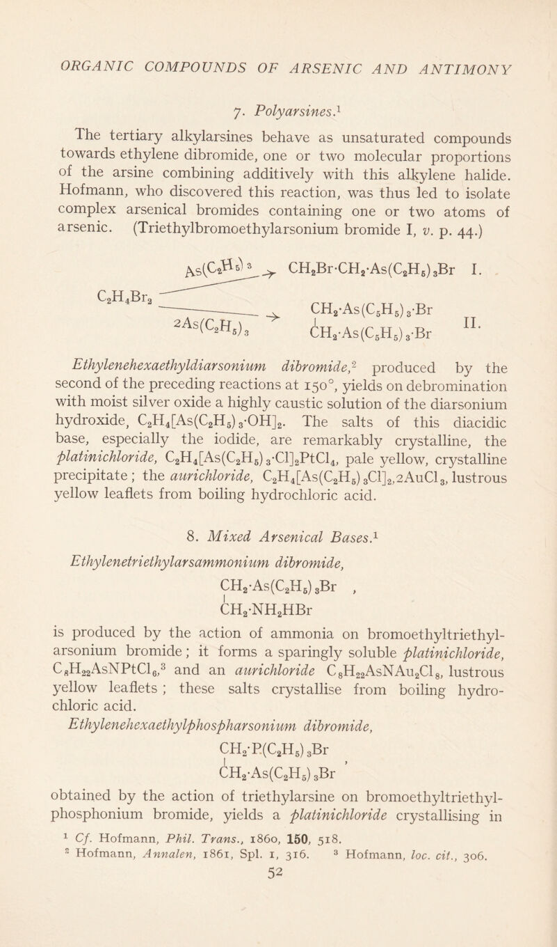 7. Poly arsines.1 Ihe tertiary alkylarsines behave as unsaturated compounds towards ethylene dibromide, one or two molecular proportions of the arsine combining additively with this alkylene halide. Hofmann, who discovered this reaction, was thus led to isolate complex arsenical bromides containing one or two atoms of arsenic. (Triethylbromoethylarsonium bromide I, v. p. 44.) C2H4Br3 As CH2Br-CH2-As(C2H6)3Br CH2-As(C5H5) 3-Br CHa-As (C6H5) 3-Br I. II. Ethylenehexaethyldiarsonium dibromide,2 produced b}^ the second of the preceding reactions at 150°, yields on debromination with moist silver oxide a highly caustic solution of the diarsonium hydroxide, C2H4[As(C2H5) 3-OH]2. The salts of this diacidic base, especially the iodide, are remarkably crystalline, the platinichloride, C2H4[As(C2H6) 3-Cl]2PtCl4, pale yellow, crystalline precipitate; the aurichloride, C2H4[As(C2H6)3C1]2,2AuC13,lustrous yellow leaflets from boiling hydrochloric acid. 8. Mixed Arsenical BasesI Ethylenetrietkylarsammonium dibromide, CH2-As(C2H6) sBr , CH2*NH2HBr is produced by the action of ammonia on bromoethyltriethyl- arsonium bromide; it forms a sparingly soluble platinichloride, CfiH22AsNPtCl6,3 and an aurichloride C8H22AsNAu2C18, lustrous yellow leaflets ; these salts crystallise from boiling hydro- chloric acid. Ethylenehexaethylphospharsonium dibromide, CH2-P.(C2H5)3Br CH2-As(C2H6) 3Br ’ obtained by the action of triethylarsine on bromoethyltriethyl- phosphonium bromide, yields a platinichloride crystallising in 1 Cf. Hofmann, Phil. Trans., i860, 150, 518. 2 Hofmann, Annalen, 1861, Spl. 1, 316. 3 Hofmann, loc. cit., 306.
