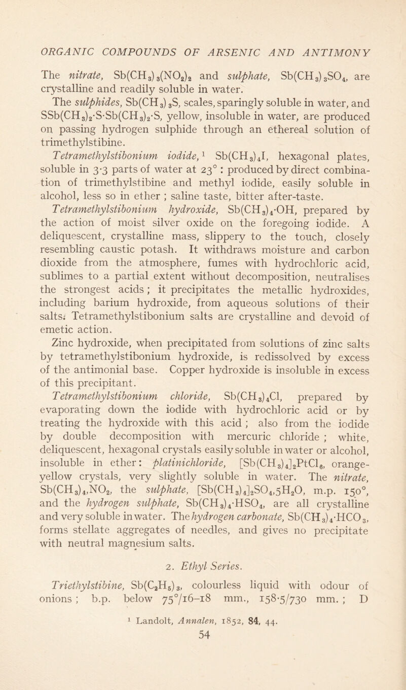 The nitrate, Sb(CH3) 3(N02)2 and sulphate, Sb(CH3)3S04, are crystalline and readily soluble in water. The sulphides, Sb(CH3) 3S, scales, sparingly soluble in water, and SSb(CH3)2-S-Sb(CH3)2-S, yellow, insoluble in water, are produced on passing hydrogen sulphide through an ethereal solution of t rimethylstibine. Tetramethylstibonium iodide,1 Sb(CH3)4I, hexagonal plates, soluble in 3-3 parts of water at 230 : produced by direct combina- tion of trimethylstibine and methyl iodide, easily soluble in alcohol, less so in ether ; saline taste, bitter after-taste. Tetramethylstibonium hydroxide, Sb(CH3)4-OH, prepared by the action of moist silver oxide on the foregoing iodide. A deliquescent, crystalline mass, slippery to the touch, closely resembling caustic potash. It withdraws moisture and carbon dioxide from the atmosphere, fumes with hydrochloric acid, sublimes to a partial extent without decomposition, neutralises the strongest acids; it precipitates the metallic hydroxides, including barium hydroxide, from aqueous solutions of their salts; Tetramethylstibonium salts are crystalline and devoid of emetic action. Zinc hydroxide, when precipitated from solutions of zinc salts by tetramethylstibonium hydroxide, is redissolved by excess of the antimonial base. Copper hydroxide is insoluble in excess of this precipitant. Tetramethylstibonium chloride, Sb(CH3)4Cl, prepared by evaporating down the iodide with hydrochloric acid or by treating the hydroxide with this acid ; also from the iodide by double decomposition with mercuric chloride ; white, deliquescent, hexagonal crystals easily soluble in water or alcohol, insoluble in ether: platinichloride, [Sb(CH3)4]2PtCl6, orange- yellow crystals, very slightly soluble in water. The nitrate, Sb(CH3)4,N02, the sulphate, [Sb(CH3)4]2S04,5H20, m.p. 150°, and the hydrogen sulphate, Sb(CH3)4-HS04, are all crystalline and very soluble in water. Th ^hydrogen carbonate, Sb(CH3)4-HC03, forms stellate aggregates of needles, and gives no precipitate with neutral magnesium salts. 2. Ethyl Series. Triethylstibine, Sb(C2H5)3, colourless liquid with odour of onions ; b.p. below 75716-18 mm., 158-5/730 mm. ; D 1 Landolt, Annalen, 1852, 84, 44.