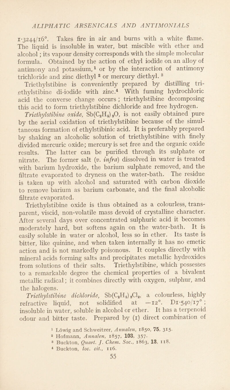 1-3244/16°. Takes fire in air and burns with a white flame. The liquid is insoluble in water, but miscible with ether and alcohol; its vapour density corresponds with the simple molecular formula. Obtained by the action of ethyl iodide on an alloy of antimony and potassium,1 or by the interaction of antimony trichloride and zinc diethyl 2 or mercury diethyl. 3 Triethylstibine is conveniently prepared by distilling tri- ethylstibine di-iodide with zinc.4 With fuming hydrochloric acid the converse change occurs ; triethylstibine decomposing this acid to form triethylstibine dichloride and free hydrogen. Triethylstibine oxide, Sb(C2H5) 30, is not easily obtained pure by the aerial oxidation of triethylstibine because of the simul- taneous formation of ethylstibinic acid. It is preferably prepared by shaking an alcoholic solution of triethylstibine with finely divided mercuric oxide*; mercury is set free and the organic oxide results. The latter can be purified through its sulphate or nitrate. The former salt (v. infra) dissolved in water is treated with barium hydroxide, the barium sulphate removed, and the filtrate evaporated to dryness on the water-bath. The residue is taken up with alcohol and saturated with carbon dioxide to remove barium as barium carbonate, and the final alcoholic filtrate evaporated. Triethylstibine oxide is thus obtained as a colourless, trans- parent, viscid, non-volatile mass devoid of crystalline character. After several days over concentrated sulphuric acid it becomes moderately hard, but softens again on the water-bath. It is easily soluble in water or alcohol, less so in ether. Its taste is bitter, like quinine, and when taken internally it has no emetic action and is not markedly poisonous. It couples directly with mineral acids forming salts and precipitates metallic hydroxides from solutions of their salts. Triethylstibine, which possesses to a remarkable degree the chemical properties of a bivalent metallic radical; it combines directly with oxygen, sulphur, and the halogens. Triethylstibine dichloride, Sb(C2H6) 3C12, a colourless, highly refractive liquid, not solidified at —12°. Di-540/17° ; insoluble in water, soluble in alcohol or ether. It has a terpenoid odour and bitter taste. Prepared by (1) direct combination of 1 Lowig and Schweitzer, Annalen, 1850, 75, 3X5- 2 Hofmann, Annalen, 1857, 103, 357- 3 Buckton, Quart. J. Chem. Soc., 1863, 13, 118. 4 Buckton, loc. cit., 116.