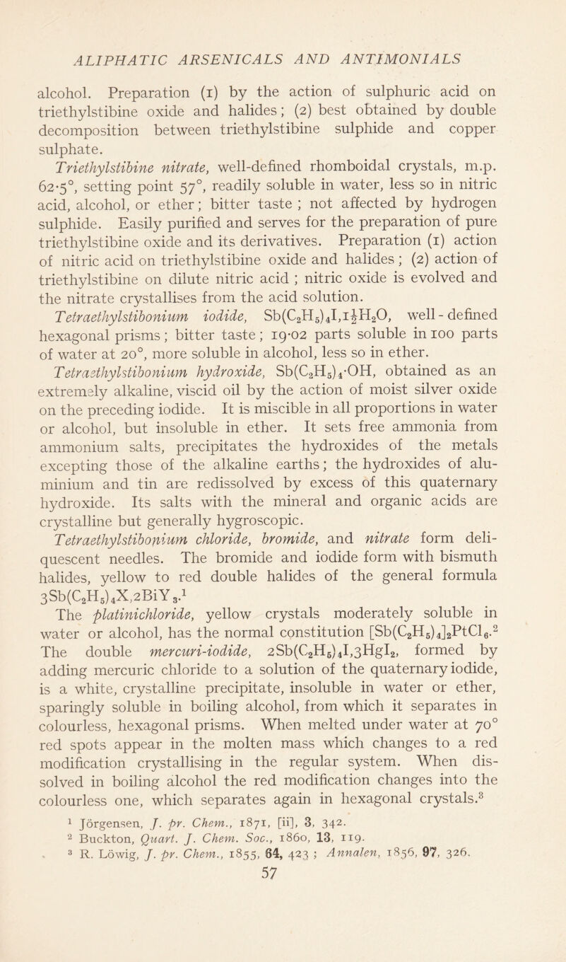 alcohol. Preparation (i) by the action of sulphuric acid on triethylstibine oxide and halides; (2) best obtained by double decomposition between triethylstibine sulphide and copper sulphate. Triethylstibine nitrate, well-defined rhomboidal crystals, m.p. 62-5°, setting point 570, readily soluble in water, less so in nitric acid, alcohol, or ether; bitter taste ; not affected by hydrogen sulphide. Easily purified and serves for the preparation of pure triethylstibine oxide and its derivatives. Preparation (1) action of nitric acid on triethylstibine oxide and halides; (2) action of triethylstibine on dilute nitric acid ; nitric oxide is evolved and the nitrate crystallises from the acid solution. T etraethylstibonium iodide, Sb(C2H5)4I,iJH20, well-defined hexagonal prisms; bitter taste; 19-02 parts soluble in 100 parts of water at 20°, more soluble in alcohol, less so in ether. Tetraethylstibonium hydroxide, Sb(C2H5)4-OH, obtained as an extremely alkaline, viscid oil by the action of moist silver oxide on the preceding iodide. It is miscible in all proportions in water or alcohol, but insoluble in ether. It sets free ammonia from ammonium salts, precipitates the hydroxides of the metals excepting those of the alkaline earths; the hydroxides of alu- minium and tin are redissolved by excess of this quaternary hydroxide. Its salts with the mineral and organic acids are crystalline but generally hygroscopic. Tetraethylstibonium chloride, bromide, and nitrate form deli- quescent needles. The bromide and iodide form with bismuth halides, yellow to red double halides of the general formula 3Sb(CaH5)4X,2BiYs.1 The platinichloride, yellow crystals moderately soluble in water or alcohol, has the normal constitution [Sb(C2H5)4]2PtCl6.2 The double mercuri-iodide, 2Sb(C2H6)4I,3HgI2, formed by adding mercuric chloride to a solution of the quaternary iodide, is a white, crystalline precipitate, insoluble in water or ether, sparingly soluble in boiling alcohol, from which it separates in colourless, hexagonal prisms. When melted under water at 70° red spots appear in the molten mass which changes to a red modification crystallising in the regular system. When dis- solved in boiling alcohol the red modification changes into the colourless one, which separates again in hexagonal crystals.3 1 Jorgensen, J. pr. Chem., 1871, [ii], 3, 342. 2 Buckton, Quart. J. Chem. Soc., i860, 13, 119* 3 R. Lowig, J. pr. Chem., 1855, 64, 423 j Annalen, 1856, 97, 326.