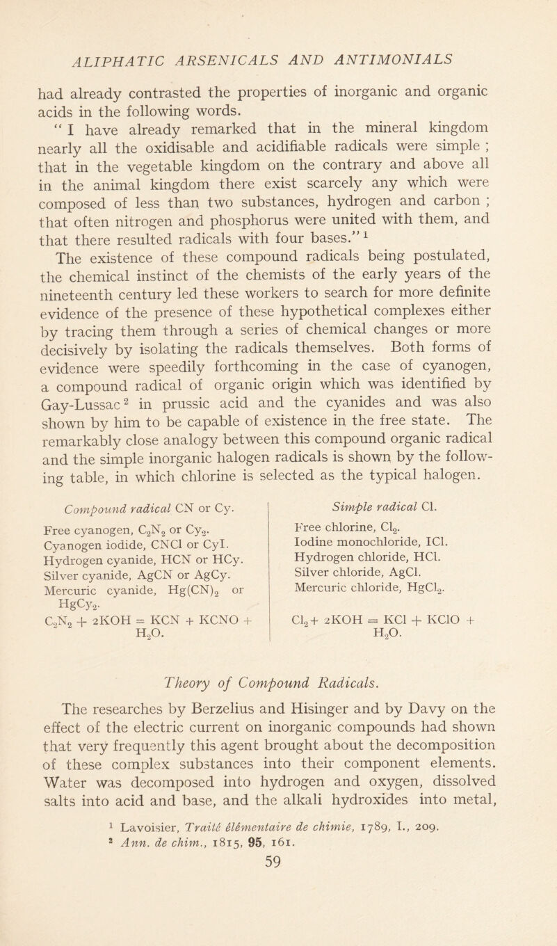 had already contrasted the properties of inorganic and organic acids in the following words.  I have already remarked that in the mineral kingdom nearly all the oxidisable and acidifiable radicals were simple ; that in the vegetable kingdom on the contrary and above all in the animal kingdom there exist scarcely any which were composed of less than two substances, hydrogen and carbon ; that often nitrogen and phosphorus were united with them, and that there resulted radicals with four bases/'1 The existence of these compound radicals being postulated, the chemical instinct of the chemists of the early years of the nineteenth century led these workers to search for more definite evidence of the presence of these hypothetical complexes either by tracing them through a series of chemical changes or more decisively by isolating the radicals themselves. Both forms of evidence were speedily forthcoming in the case of cyanogen, a compound radical of organic origin which was identified by Gay-Lussac2 in prussic acid and the cyanides and was also shown by him to be capable of existence in the free state. The remarkably close analogy between this compound organic radical and the simple inorganic halogen radicals is shown by the follow- ing table, in which chlorine is selected as the typical halogen. Compound radical CN or Cy. Free cyanogen, C2N2 or Cy2. Cyanogen iodide, CNC1 or Cyl. Hydrogen cyanide, HCN or HCy. Silver cyanide, AgCN or AgCy. Mercuric cyanide, Hg(CN)2 or HgCy2. C2N2 -f 2KOH = KCN + KCNO + H..O. Simple radical Cl. Free chlorine, Cl2. Iodine monochloride, I Cl. Hydrogen chloride, HC1. Silver chloride, AgCl. Mercuric chloride, HgCl2. Cl2+ 2KOH = KC1 + KCIO + h2o. Theory of Compound Radicals. The researches by Berzelius and Hisinger and by Davy on the effect of the electric current on inorganic compounds had shown that very frequently this agent brought about the decomposition of these complex substances into their component elements. Water was decomposed into hydrogen and oxygen, dissolved salts into acid and base, and the alkali hydroxides into metal, 1 Lavoisier, Traite eUmentaire de chimie, 1789, I., 209. 2 Ann. de chim., 1815, 95, 161.