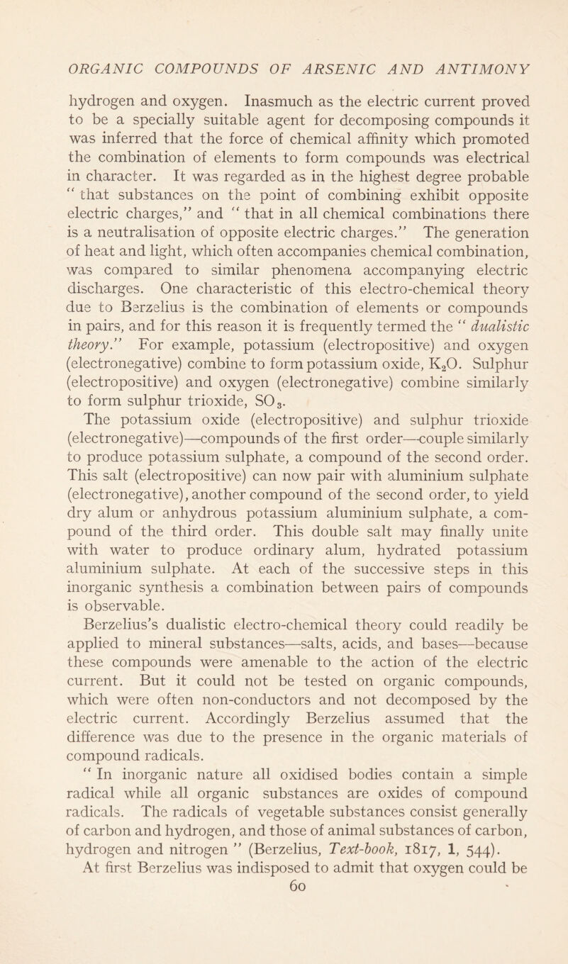 hydrogen and oxygen. Inasmuch as the electric current proved to be a specially suitable agent for decomposing compounds it was inferred that the force of chemical affinity which promoted the combination of elements to form compounds was electrical in character. It was regarded as in the highest degree probable “ that substances on the point of combining exhibit opposite electric charges/'' and  that in all chemical combinations there is a neutralisation of opposite electric charges/' The generation of heat and light, which often accompanies chemical combination, was compared to similar phenomena accompanying electric discharges. One characteristic of this electro-chemical theory due to Berzelius is the combination of elements or compounds in pairs, and for this reason it is frequently termed the “ dualistic theory.” For example, potassium (electropositive) and oxygen (electronegative) combine to form potassium oxide, K20. Sulphur (electropositive) and oxygen (electronegative) combine similarly to form sulphur trioxide, S03. The potassium oxide (electropositive) and sulphur trioxide (electronegative)—compounds of the first order—couple similarly to produce potassium sulphate, a compound of the second order. This salt (electropositive) can now pair with aluminium sulphate (electronegative), another compound of the second order, to yield dry alum or anhydrous potassium aluminium sulphate, a com- pound of the third order. This double salt may finally unite with water to produce ordinary alum, hydrated potassium aluminium sulphate. At each of the successive steps in this inorganic synthesis a combination between pairs of compounds is observable. Berzelius's dualistic electro-chemical theory could readily be applied to mineral substances—salts, acids, and bases—because these compounds were amenable to the action of the electric current. But it could not be tested on organic compounds, which were often non-conductors and not decomposed by the electric current. Accordingly Berzelius assumed that the difference was due to the presence in the organic materials of compound radicals. “ In inorganic nature all oxidised bodies contain a simple radical while all organic substances are oxides of compound radicals. The radicals of vegetable substances consist generally of carbon and hydrogen, and those of animal substances of carbon, hydrogen and nitrogen ” (Berzelius, Text-book, 1817, 1, 544). At first Berzelius was indisposed to admit that oxygen could be