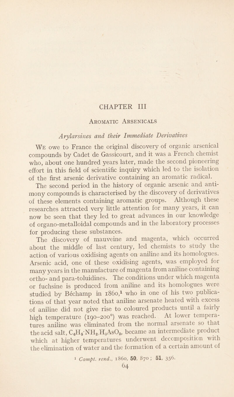 CHAPTER III Aromatic Arsenicals Arylarsines and their Immediate Derivatives We owe to France the original discovery of organic arsenical compounds by Cadet de Gassicourt, and it was a French chemist who, about one hundred years later, made the second pioneering effort in this field of scientific inquiry which led to the isolation of the first arsenic derivative containing an aromatic radical. The second period in the history of organic arsenic and anti- mony compounds is characterised by the discovery of derivatives of these elements containing aromatic groups. Although these researches attracted very little attention ior many years, it can now be seen that they led to great advances in our knowledge of organo-metalloidal compounds and in the laboratory piocesses for producing these substances. The discovery of inauveine and magenta, which occurred about the middle of last century, led chemists to study the action of various oxidising agents on aniline and its homologues. Arsenic acid, one of these oxidising agents, was employed for many years in the manufacture of magenta from aniline containing ortho- and para-toluidines. The conditions under which magenta or fuchsine is produced from aniline and its homologues weie studied by Bechamp in i860,1 who in one of his two publica- tions of that year noted that aniline arsenate heated with excess of aniline did not give rise to coloured products until a fairly high temperature (190—200°) was reached. At lower tempeia- tures aniline was eliminated from the normal arsenate so that the acid salt, C6H5NH2)H3As02, became an intermediate product which at higher temperatures underwent decomposition with the elimination of water and the formation of a certain amount of 1 Compt. rend., i860, 50, 870 ; 51, 35^-