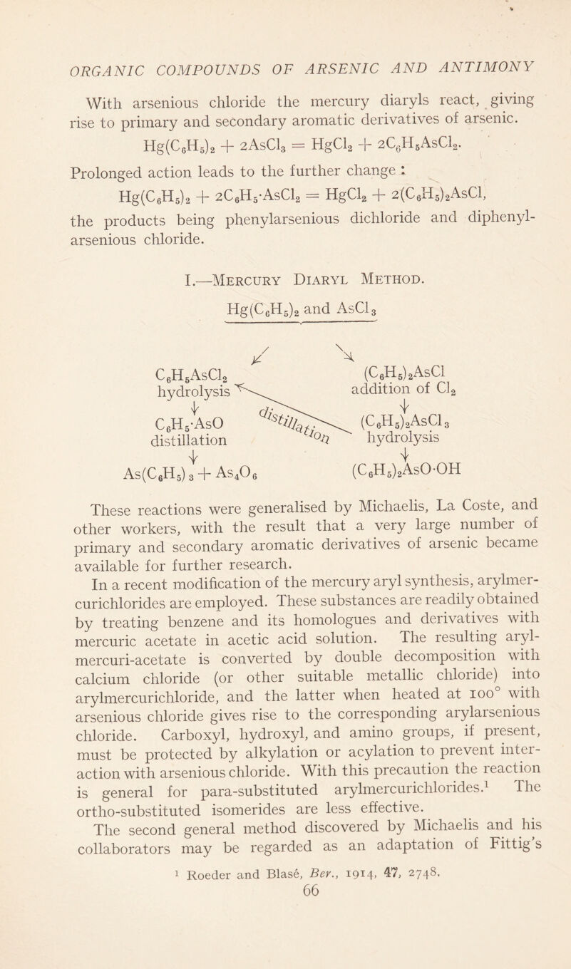 With arsenious chloride the mercury diaryls react, giving rise to primary and secondary aromatic derivatives of arsenic. Hg(C6H5)2 + 2AsC13 = HgCl2 + 2C6H5AsC12. Prolonged action leads to the further change I Hg(C6PI5)2 + 2C6H5*AsC12 = HgCl2 + 2(C6H5)2AsC1, the products being phenylarsenious dichloride and diphenyl- arsenious chloride. I.—Mercury Diaryl Method. Hg(CeH5)2 and AsC13 ~~ — ■ 1 ■' • V ' ' These reactions were generalised by Michaelis, La Coste, and other workers, with the result that a very large number of primary and secondary aromatic derivatives of aisenic became available for further research. In a recent modification of the mercury aryl synthesis, arylmer- curichlorides are employed. These substances are readily obtained by treating benzene and its homologues and derivatives with mercuric acetate in acetic acid solution. The resulting aiyl- mercuri-acetate is converted by double decomposition with calcium chloride (or other suitable metallic chloride) into arylmercurichloride, and the latter when heated at ioo with arsenious chloride gives rise to the corresponding arylai senious chloride. Carboxyl, hydroxyl, and amino groups, if present, must be protected by alkylation or acylation to prevent inter- action with arsenious chloride. With this precaution the reaction is general for para-substituted arylmercurichlorides.1 The ortho-substituted isomerides are less effective. The second general method discovered by Michaelis and his collaborators may be regarded as an adaptation of Fittig s 1 Roeder and Blase, Ber., I9M- 47, 2748.