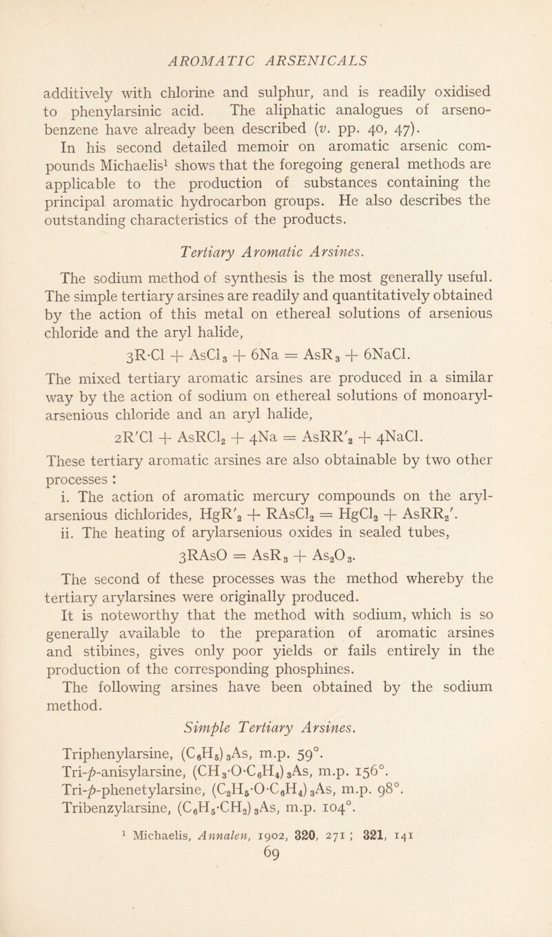 additively with chlorine and sulphur, and is readily oxidised to phenylarsinic acid. The aliphatic analogues of arseno- benzene have already been described (v. pp. 40, 47). In his second detailed memoir on aromatic arsenic com- pounds Michaelis1 shows that the foregoing general methods are applicable to the production of substances containing the principal aromatic hydrocarbon groups. He also describes the outstanding characteristics of the products. Tertiary Aromatic Arsines. The sodium method of synthesis is the most generally useful. The simple tertiary arsines are readily and quantitatively obtained by the action of this metal on ethereal solutions of arsenious chloride and the aryl halide, 3R-C1 -f AsC13 -j- 6Na = AsR3 + 6NaCl. The mixed tertiary aromatic arsines are produced in a similar way by the action of sodium on ethereal solutions of monoaryl- arsenious chloride and an aryl halide, 2R'C1 + AsRCl2 + 4Na = AsRR'2 + 4NaCl. These tertiary aromatic arsines are also obtainable by two other processes : i. The action of aromatic mercury compounds on the aryl- arsenious dichlorides, HgR'2 -f* RAsC12 = HgCl2 + AsRR./. ii. The heating of arylarsenious oxides in sealed tubes, 3RAsO = AsR3 + As203. The second of these processes was the method whereby the tertiary arylarsines were originally produced. It is noteworthy that the method with sodium, which is so generally available to the preparation of aromatic arsines and stibines, gives only poor yields or fails entirely in the production of the corresponding phosphines. The following arsines have been obtained by the sodium method. Simple Tertiary Arsines. Triphenylarsine, (C6H6)3As, m.p. 590. Tri-^-anisylarsine, (CH3-OC6H4) 3As, m.p. 156°. Tri-^-phenetylarsine, (C2H6-0-C6H4) 3As, m.p. 98°. Tribenzylarsine, (C6H5-CH2) 3As, m.p. 104°. Michaelis, Annalen, 1902, 320, 271 ; 321, 141 1