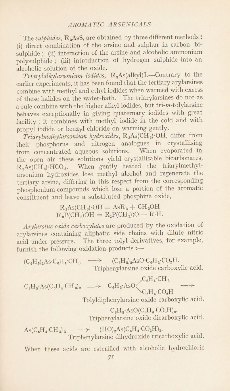 The sulphides, R3AsS, are obtained by three different methods : (i) direct combination of the arsine and sulphur in carbon bi- sulphide ; (ii) interaction of the arsine and alcoholic ammonium polysulphide ; (iii) introduction of hydrogen sulphide into an alcoholic solution of the oxide. Triarylalkylarsonium iodides, R3As(alkyl)I,—Contrary to the earlier experiments, it has been found that the tertiary arylarsines combine with methyl and ethyl iodides when warmed with excess of these halides on the water-bath. The triarylarsines do not as a rule combine with the higher alkyl iodides, but tri-m-tolylarsine behaves exceptionally in giving quaternary iodides with great facility ; it combines with methyl iodide in the cold and with propyl iodide or benzyl chloride on warming gently. Triarylmethylarsonium hydroxides, R3As(CH3)-OH, differ from their phosphorus and nitrogen analogues in crystallising from concentrated aqueous solutions. When evaporated in the open air these solutions yield crystallisable bicarbonates, R 3As(CH 3) -HCO 3. When gently heated the triarylmethyl- arsonium hydroxides lose methyl alcohol and regenerate the tertiary arsine, differing in this respect from the corresponding phosphonium compounds which lose a portion of the aromatic constituent and leave a substituted phosphine oxide, R3As(CH3)-OH = AsR3 + CH3OH R3P(CH3)OH = R2P(CH3):0 + R-H. Arylarsine oxide ccirboxylcites are produced by the oxidation of arylarsines containing aliphatic side chains with dilute nitric acid under pressure. The three tolyl derivatives, for example, furnish the following oxidation products (C3H5)2As-C6HpCH3 —-> (C6H5)2As0-C6H4-C02H. Triphenylarsine oxide carboxylic acid. ,c6h4-ch3 C6H5-As(C6H4-CH3)2 —■> C6H5-AsO< —> \c6h4-co2h Tolyldiphenylarsine oxide carboxylic acid. C6H5-As0(C6H4-C02H)2. Triphenylarsine oxide dicarboxylic acid. As(C6H4-CH3)3 —> (H0)2As(C6H4-C02H)3. Triphenylarsine dihydroxide tricarboxylic acid. When these acids are esterified with alcoholic hydrochloric