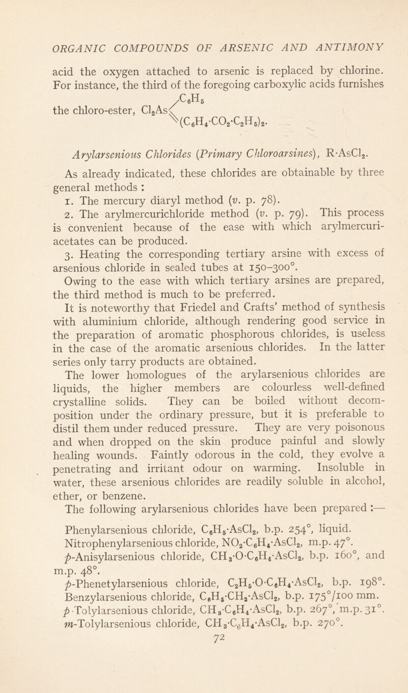 acid the oxygen attached to arsenic is replaced by chlorine. For instance, the third of the foregoing carboxylic acids furnishes /C«H the chloro-ester, Cl2As 6iJL5 \c,H,-C02-C8H,),. Arylarsenious Chlorides {Primary Chloroarsines), R-AsC12. As already indicated, these chlorides are obtainable by three general methods : 1. The mercury diaryl method (v. p. 78). 2. The arylmercurichloride method (v. p. 79). This process is convenient because of the ease with which arylmercuri- acetates can be produced. 3. Heating the corresponding tertiary arsine with excess of arsenious chloride in sealed tubes at 150-300°. Owing to the ease with which tertiary arsines are prepared, the third method is much to be preferred. It is noteworthy that Friedel and Crafts’ method of synthesis with aluminium chloride, although rendering good service in the preparation of aromatic phosphorous chlorides, is useless in the case of the aromatic arsenious chlorides. In the latter series only tarry products are obtained. The lower homologues of the arylarsenious chlorides are liquids, the higher members are colourless well-defined crystalline solids. They can be boiled without decom- position under the ordinary pressure, but it is preferable to distil them under reduced pressure. They are very poisonous and when dropped on the skin produce painful and slowly healing wounds. Faintly odorous in the cold, they evolve a penetrating and irritant odour on warming. Insoluble in water, these arsenious chlorides are readily soluble in alcohol, ether, or benzene. The following arylarsenious chlorides have been prepared :— Phenylarsenious chloride, C6H5-AsC12, b.p. 2540, liquid. Nitrophenylarsenious chloride, N02-C6H4-AsC12, m.p. 470. ^-Anisylarsenious chloride, CH3-0-C6H4-AsC12, b.p. 160°, and m.p. 48°. ^>-Phenetylarsenious chloride, C2H6*0*C6H4*AsC12, b.p. 198°. Benzylarsenious chloride, C6H6-CH2*AsC12, b.p. i75°/ioo mm. p-Tolylarsenious chloride, CH8*C6H4*AsC12, b.p. 267°, m.p.310. w-Toly]arsenious chloride, CH3-C6H4*AsC12, b.p. 270°.